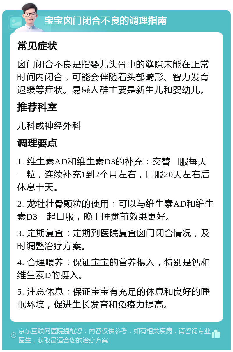 宝宝囟门闭合不良的调理指南 常见症状 囟门闭合不良是指婴儿头骨中的缝隙未能在正常时间内闭合，可能会伴随着头部畸形、智力发育迟缓等症状。易感人群主要是新生儿和婴幼儿。 推荐科室 儿科或神经外科 调理要点 1. 维生素AD和维生素D3的补充：交替口服每天一粒，连续补充1到2个月左右，口服20天左右后休息十天。 2. 龙牡壮骨颗粒的使用：可以与维生素AD和维生素D3一起口服，晚上睡觉前效果更好。 3. 定期复查：定期到医院复查囟门闭合情况，及时调整治疗方案。 4. 合理喂养：保证宝宝的营养摄入，特别是钙和维生素D的摄入。 5. 注意休息：保证宝宝有充足的休息和良好的睡眠环境，促进生长发育和免疫力提高。