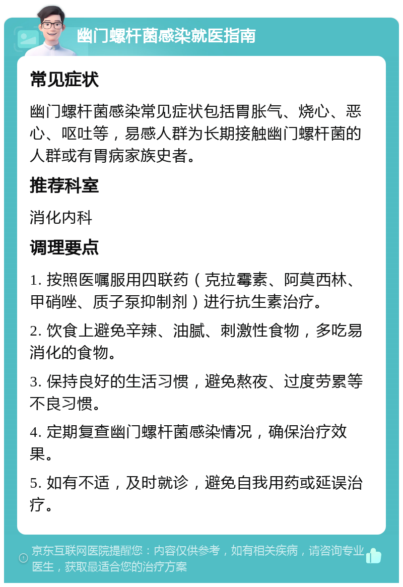 幽门螺杆菌感染就医指南 常见症状 幽门螺杆菌感染常见症状包括胃胀气、烧心、恶心、呕吐等，易感人群为长期接触幽门螺杆菌的人群或有胃病家族史者。 推荐科室 消化内科 调理要点 1. 按照医嘱服用四联药（克拉霉素、阿莫西林、甲硝唑、质子泵抑制剂）进行抗生素治疗。 2. 饮食上避免辛辣、油腻、刺激性食物，多吃易消化的食物。 3. 保持良好的生活习惯，避免熬夜、过度劳累等不良习惯。 4. 定期复查幽门螺杆菌感染情况，确保治疗效果。 5. 如有不适，及时就诊，避免自我用药或延误治疗。