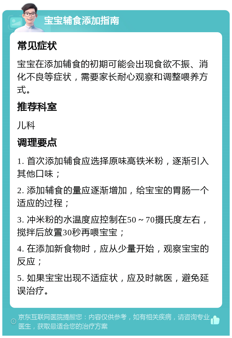 宝宝辅食添加指南 常见症状 宝宝在添加辅食的初期可能会出现食欲不振、消化不良等症状，需要家长耐心观察和调整喂养方式。 推荐科室 儿科 调理要点 1. 首次添加辅食应选择原味高铁米粉，逐渐引入其他口味； 2. 添加辅食的量应逐渐增加，给宝宝的胃肠一个适应的过程； 3. 冲米粉的水温度应控制在50～70摄氏度左右，搅拌后放置30秒再喂宝宝； 4. 在添加新食物时，应从少量开始，观察宝宝的反应； 5. 如果宝宝出现不适症状，应及时就医，避免延误治疗。