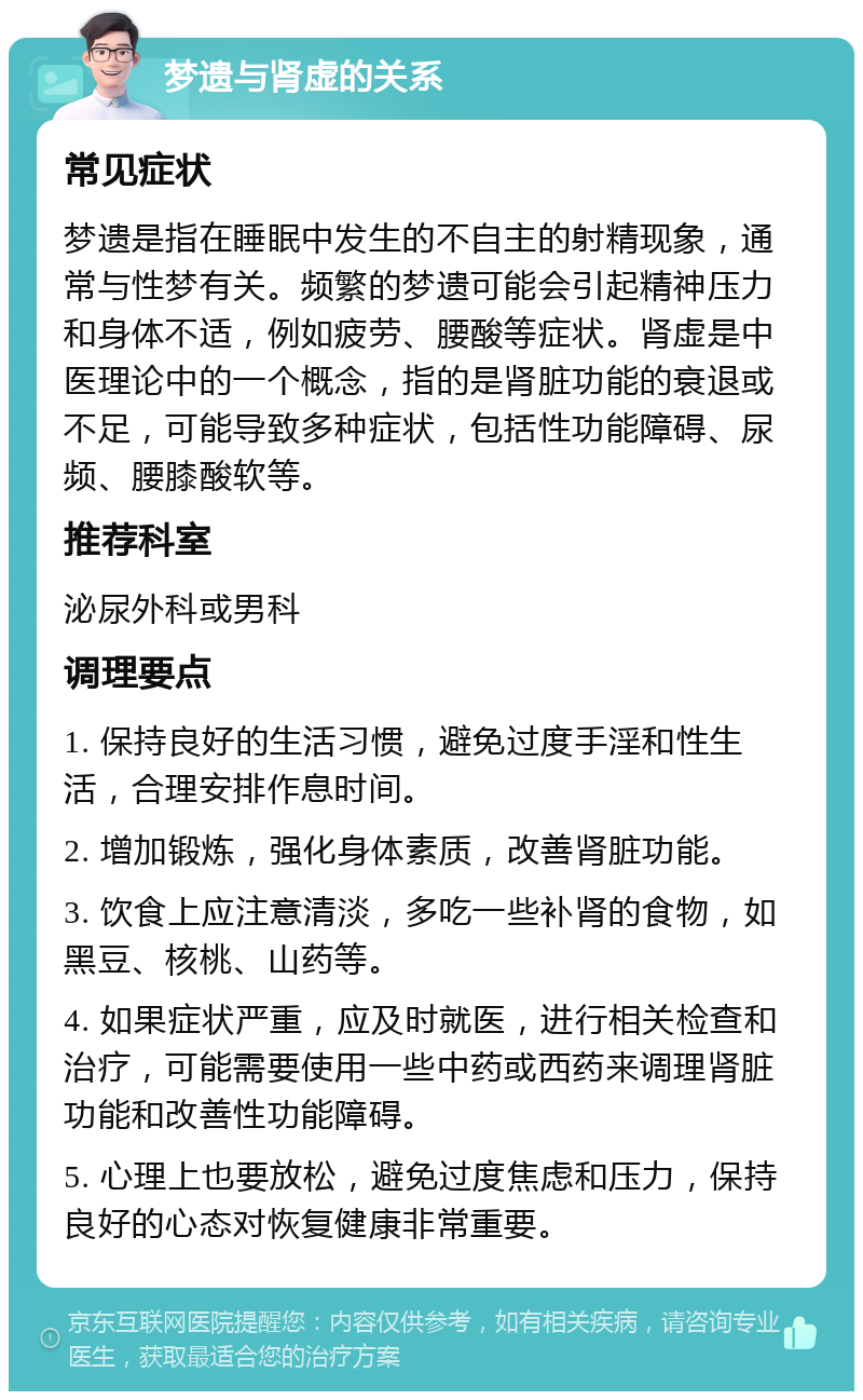 梦遗与肾虚的关系 常见症状 梦遗是指在睡眠中发生的不自主的射精现象，通常与性梦有关。频繁的梦遗可能会引起精神压力和身体不适，例如疲劳、腰酸等症状。肾虚是中医理论中的一个概念，指的是肾脏功能的衰退或不足，可能导致多种症状，包括性功能障碍、尿频、腰膝酸软等。 推荐科室 泌尿外科或男科 调理要点 1. 保持良好的生活习惯，避免过度手淫和性生活，合理安排作息时间。 2. 增加锻炼，强化身体素质，改善肾脏功能。 3. 饮食上应注意清淡，多吃一些补肾的食物，如黑豆、核桃、山药等。 4. 如果症状严重，应及时就医，进行相关检查和治疗，可能需要使用一些中药或西药来调理肾脏功能和改善性功能障碍。 5. 心理上也要放松，避免过度焦虑和压力，保持良好的心态对恢复健康非常重要。