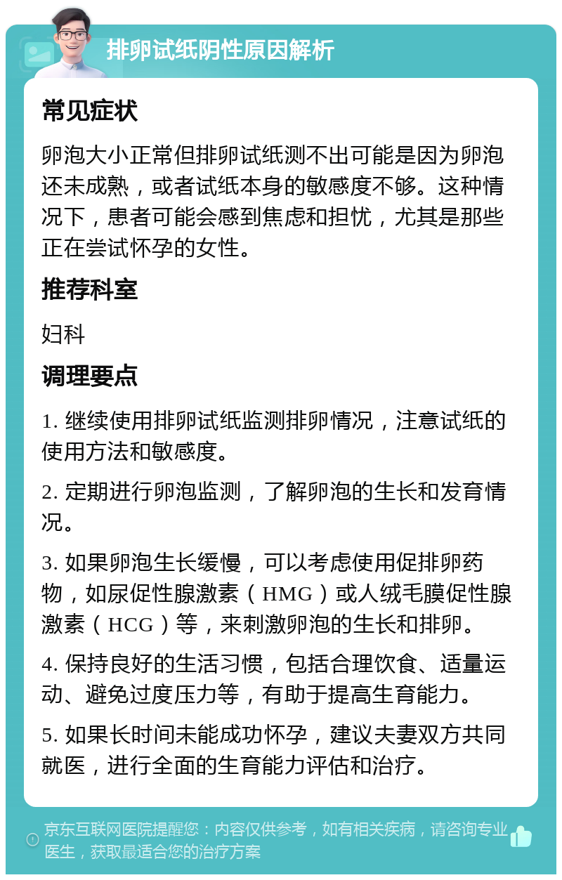 排卵试纸阴性原因解析 常见症状 卵泡大小正常但排卵试纸测不出可能是因为卵泡还未成熟，或者试纸本身的敏感度不够。这种情况下，患者可能会感到焦虑和担忧，尤其是那些正在尝试怀孕的女性。 推荐科室 妇科 调理要点 1. 继续使用排卵试纸监测排卵情况，注意试纸的使用方法和敏感度。 2. 定期进行卵泡监测，了解卵泡的生长和发育情况。 3. 如果卵泡生长缓慢，可以考虑使用促排卵药物，如尿促性腺激素（HMG）或人绒毛膜促性腺激素（HCG）等，来刺激卵泡的生长和排卵。 4. 保持良好的生活习惯，包括合理饮食、适量运动、避免过度压力等，有助于提高生育能力。 5. 如果长时间未能成功怀孕，建议夫妻双方共同就医，进行全面的生育能力评估和治疗。