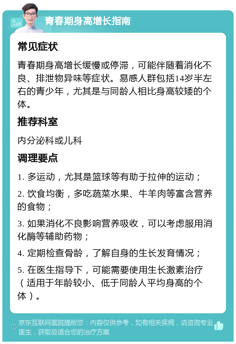 青春期身高增长指南 常见症状 青春期身高增长缓慢或停滞，可能伴随着消化不良、排泄物异味等症状。易感人群包括14岁半左右的青少年，尤其是与同龄人相比身高较矮的个体。 推荐科室 内分泌科或儿科 调理要点 1. 多运动，尤其是篮球等有助于拉伸的运动； 2. 饮食均衡，多吃蔬菜水果、牛羊肉等富含营养的食物； 3. 如果消化不良影响营养吸收，可以考虑服用消化酶等辅助药物； 4. 定期检查骨龄，了解自身的生长发育情况； 5. 在医生指导下，可能需要使用生长激素治疗（适用于年龄较小、低于同龄人平均身高的个体）。