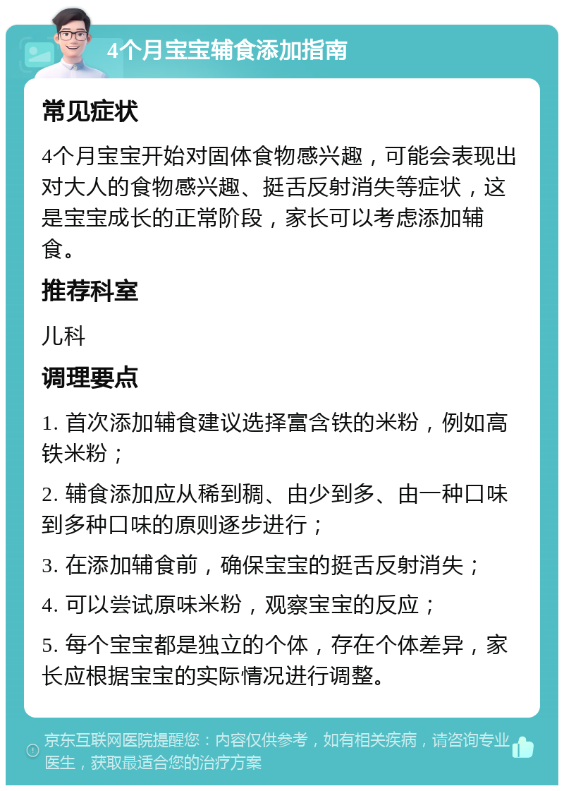 4个月宝宝辅食添加指南 常见症状 4个月宝宝开始对固体食物感兴趣，可能会表现出对大人的食物感兴趣、挺舌反射消失等症状，这是宝宝成长的正常阶段，家长可以考虑添加辅食。 推荐科室 儿科 调理要点 1. 首次添加辅食建议选择富含铁的米粉，例如高铁米粉； 2. 辅食添加应从稀到稠、由少到多、由一种口味到多种口味的原则逐步进行； 3. 在添加辅食前，确保宝宝的挺舌反射消失； 4. 可以尝试原味米粉，观察宝宝的反应； 5. 每个宝宝都是独立的个体，存在个体差异，家长应根据宝宝的实际情况进行调整。