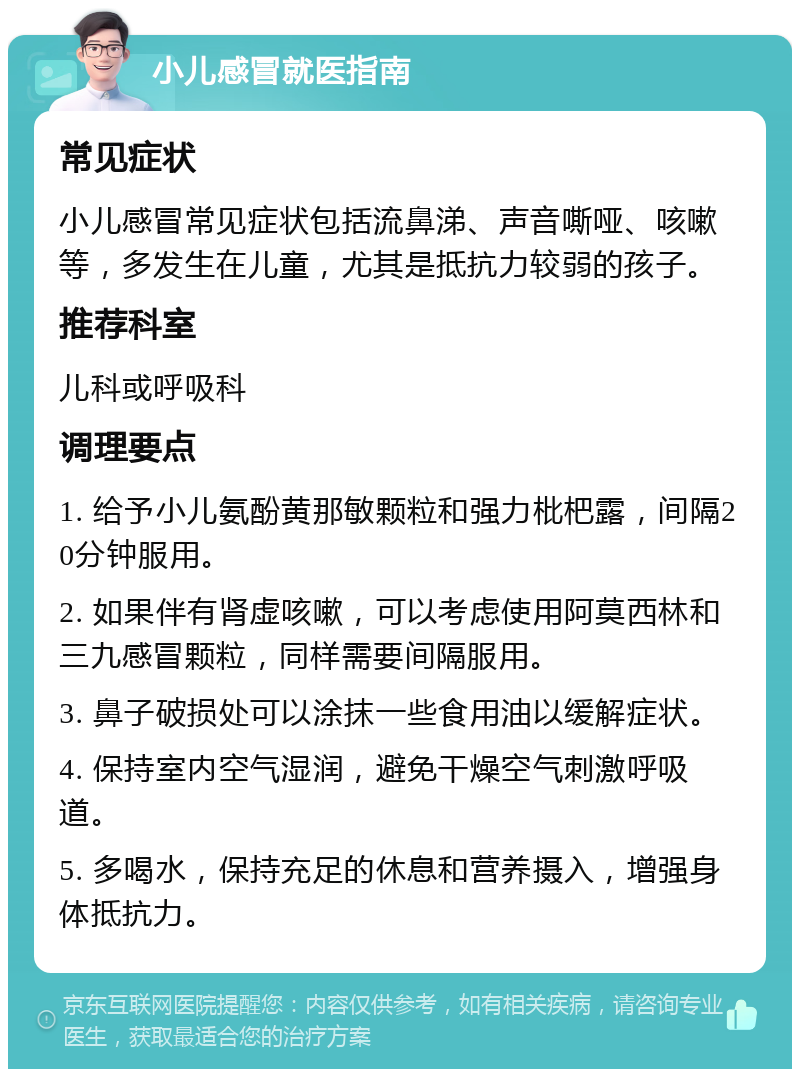 小儿感冒就医指南 常见症状 小儿感冒常见症状包括流鼻涕、声音嘶哑、咳嗽等，多发生在儿童，尤其是抵抗力较弱的孩子。 推荐科室 儿科或呼吸科 调理要点 1. 给予小儿氨酚黄那敏颗粒和强力枇杷露，间隔20分钟服用。 2. 如果伴有肾虚咳嗽，可以考虑使用阿莫西林和三九感冒颗粒，同样需要间隔服用。 3. 鼻子破损处可以涂抹一些食用油以缓解症状。 4. 保持室内空气湿润，避免干燥空气刺激呼吸道。 5. 多喝水，保持充足的休息和营养摄入，增强身体抵抗力。