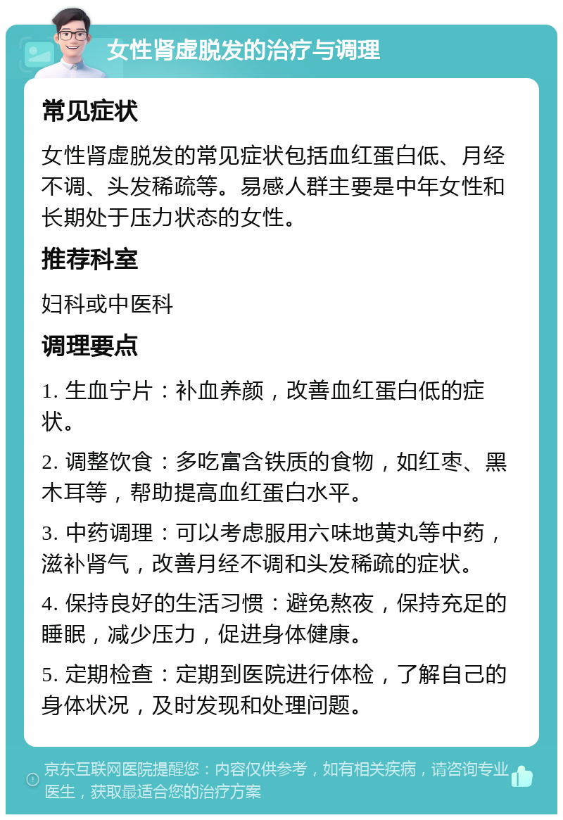 女性肾虚脱发的治疗与调理 常见症状 女性肾虚脱发的常见症状包括血红蛋白低、月经不调、头发稀疏等。易感人群主要是中年女性和长期处于压力状态的女性。 推荐科室 妇科或中医科 调理要点 1. 生血宁片：补血养颜，改善血红蛋白低的症状。 2. 调整饮食：多吃富含铁质的食物，如红枣、黑木耳等，帮助提高血红蛋白水平。 3. 中药调理：可以考虑服用六味地黄丸等中药，滋补肾气，改善月经不调和头发稀疏的症状。 4. 保持良好的生活习惯：避免熬夜，保持充足的睡眠，减少压力，促进身体健康。 5. 定期检查：定期到医院进行体检，了解自己的身体状况，及时发现和处理问题。