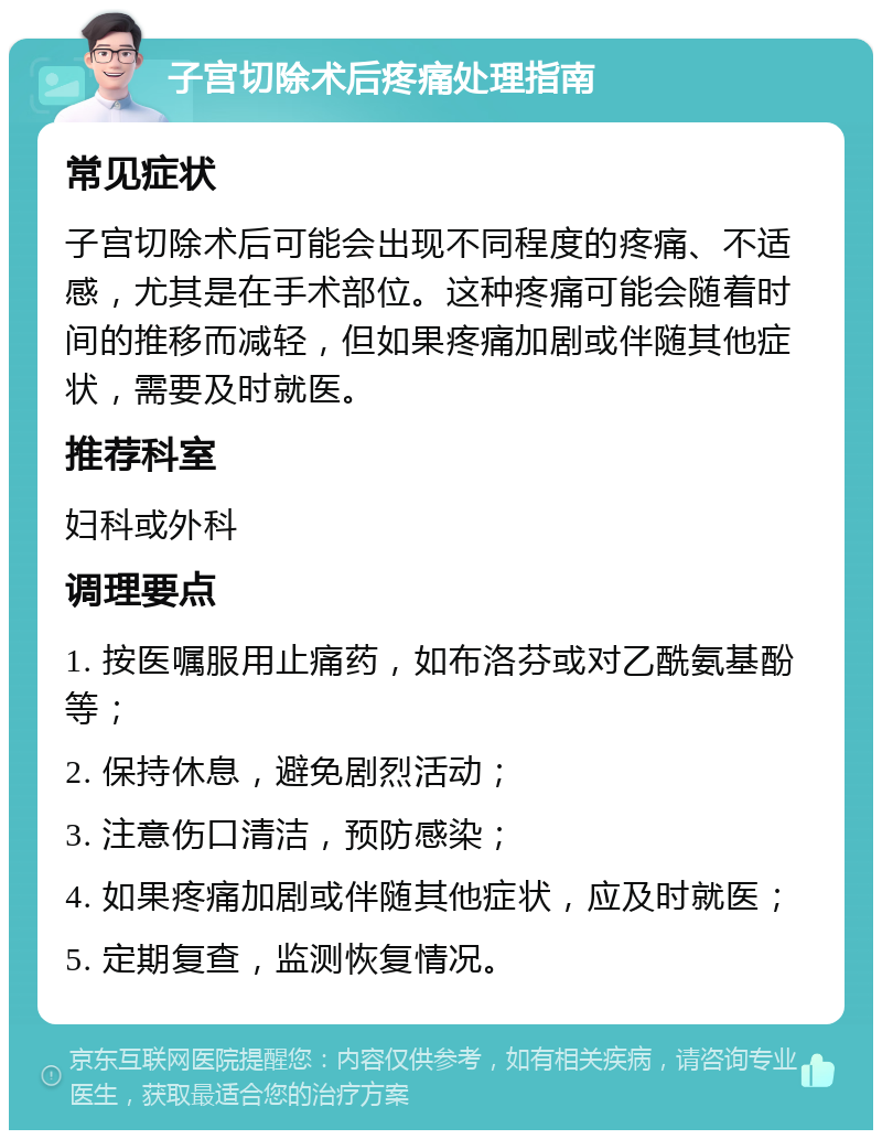 子宫切除术后疼痛处理指南 常见症状 子宫切除术后可能会出现不同程度的疼痛、不适感，尤其是在手术部位。这种疼痛可能会随着时间的推移而减轻，但如果疼痛加剧或伴随其他症状，需要及时就医。 推荐科室 妇科或外科 调理要点 1. 按医嘱服用止痛药，如布洛芬或对乙酰氨基酚等； 2. 保持休息，避免剧烈活动； 3. 注意伤口清洁，预防感染； 4. 如果疼痛加剧或伴随其他症状，应及时就医； 5. 定期复查，监测恢复情况。