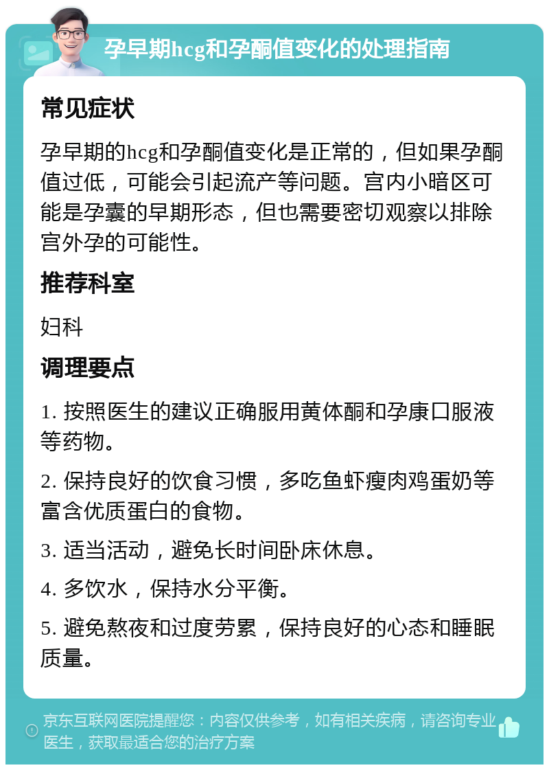 孕早期hcg和孕酮值变化的处理指南 常见症状 孕早期的hcg和孕酮值变化是正常的，但如果孕酮值过低，可能会引起流产等问题。宫内小暗区可能是孕囊的早期形态，但也需要密切观察以排除宫外孕的可能性。 推荐科室 妇科 调理要点 1. 按照医生的建议正确服用黄体酮和孕康口服液等药物。 2. 保持良好的饮食习惯，多吃鱼虾瘦肉鸡蛋奶等富含优质蛋白的食物。 3. 适当活动，避免长时间卧床休息。 4. 多饮水，保持水分平衡。 5. 避免熬夜和过度劳累，保持良好的心态和睡眠质量。