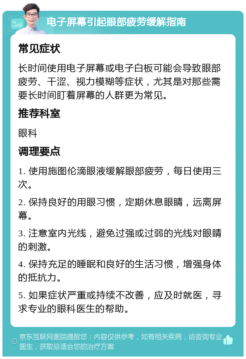 电子屏幕引起眼部疲劳缓解指南 常见症状 长时间使用电子屏幕或电子白板可能会导致眼部疲劳、干涩、视力模糊等症状，尤其是对那些需要长时间盯着屏幕的人群更为常见。 推荐科室 眼科 调理要点 1. 使用施图伦滴眼液缓解眼部疲劳，每日使用三次。 2. 保持良好的用眼习惯，定期休息眼睛，远离屏幕。 3. 注意室内光线，避免过强或过弱的光线对眼睛的刺激。 4. 保持充足的睡眠和良好的生活习惯，增强身体的抵抗力。 5. 如果症状严重或持续不改善，应及时就医，寻求专业的眼科医生的帮助。