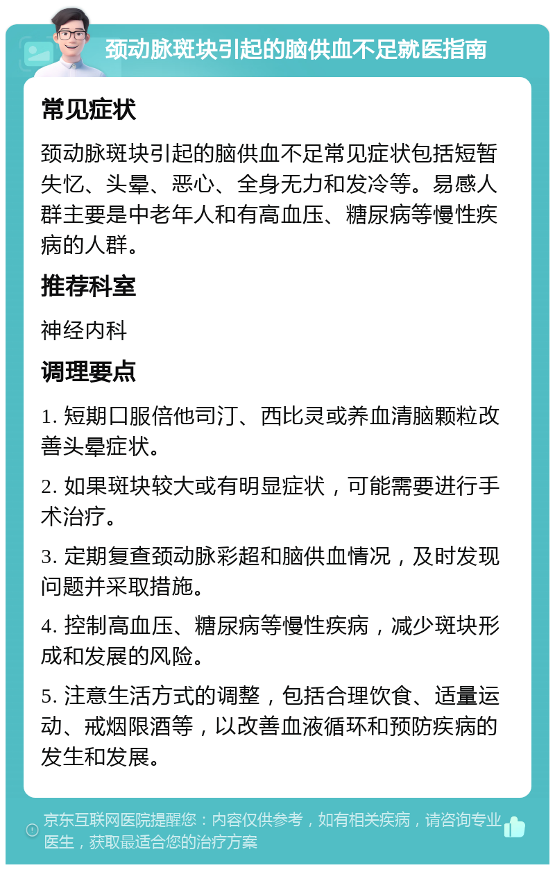 颈动脉斑块引起的脑供血不足就医指南 常见症状 颈动脉斑块引起的脑供血不足常见症状包括短暂失忆、头晕、恶心、全身无力和发冷等。易感人群主要是中老年人和有高血压、糖尿病等慢性疾病的人群。 推荐科室 神经内科 调理要点 1. 短期口服倍他司汀、西比灵或养血清脑颗粒改善头晕症状。 2. 如果斑块较大或有明显症状，可能需要进行手术治疗。 3. 定期复查颈动脉彩超和脑供血情况，及时发现问题并采取措施。 4. 控制高血压、糖尿病等慢性疾病，减少斑块形成和发展的风险。 5. 注意生活方式的调整，包括合理饮食、适量运动、戒烟限酒等，以改善血液循环和预防疾病的发生和发展。