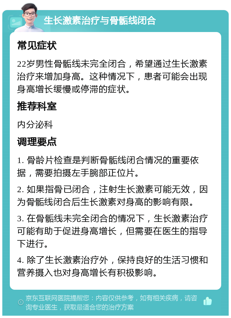 生长激素治疗与骨骺线闭合 常见症状 22岁男性骨骺线未完全闭合，希望通过生长激素治疗来增加身高。这种情况下，患者可能会出现身高增长缓慢或停滞的症状。 推荐科室 内分泌科 调理要点 1. 骨龄片检查是判断骨骺线闭合情况的重要依据，需要拍摄左手腕部正位片。 2. 如果指骨已闭合，注射生长激素可能无效，因为骨骺线闭合后生长激素对身高的影响有限。 3. 在骨骺线未完全闭合的情况下，生长激素治疗可能有助于促进身高增长，但需要在医生的指导下进行。 4. 除了生长激素治疗外，保持良好的生活习惯和营养摄入也对身高增长有积极影响。