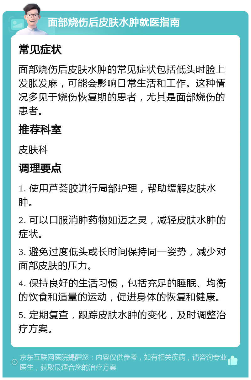 面部烧伤后皮肤水肿就医指南 常见症状 面部烧伤后皮肤水肿的常见症状包括低头时脸上发胀发麻，可能会影响日常生活和工作。这种情况多见于烧伤恢复期的患者，尤其是面部烧伤的患者。 推荐科室 皮肤科 调理要点 1. 使用芦荟胶进行局部护理，帮助缓解皮肤水肿。 2. 可以口服消肿药物如迈之灵，减轻皮肤水肿的症状。 3. 避免过度低头或长时间保持同一姿势，减少对面部皮肤的压力。 4. 保持良好的生活习惯，包括充足的睡眠、均衡的饮食和适量的运动，促进身体的恢复和健康。 5. 定期复查，跟踪皮肤水肿的变化，及时调整治疗方案。