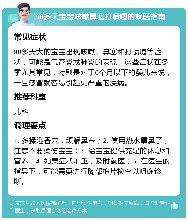 90多天宝宝咳嗽鼻塞打喷嚏的就医指南 常见症状 90多天大的宝宝出现咳嗽、鼻塞和打喷嚏等症状，可能是气管炎或肺炎的表现。这些症状在冬季尤其常见，特别是对于6个月以下的婴儿来说，一旦感冒就容易引起更严重的疾病。 推荐科室 儿科 调理要点 1. 多揉迎香穴，缓解鼻塞；2. 使用热水熏鼻子，注意不要烫伤宝宝；3. 给宝宝提供充足的休息和营养；4. 如果症状加重，及时就医；5. 在医生的指导下，可能需要进行胸部拍片检查以明确诊断。