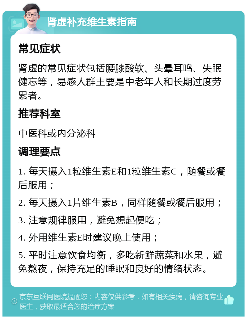 肾虚补充维生素指南 常见症状 肾虚的常见症状包括腰膝酸软、头晕耳鸣、失眠健忘等，易感人群主要是中老年人和长期过度劳累者。 推荐科室 中医科或内分泌科 调理要点 1. 每天摄入1粒维生素E和1粒维生素C，随餐或餐后服用； 2. 每天摄入1片维生素B，同样随餐或餐后服用； 3. 注意规律服用，避免想起便吃； 4. 外用维生素E时建议晚上使用； 5. 平时注意饮食均衡，多吃新鲜蔬菜和水果，避免熬夜，保持充足的睡眠和良好的情绪状态。