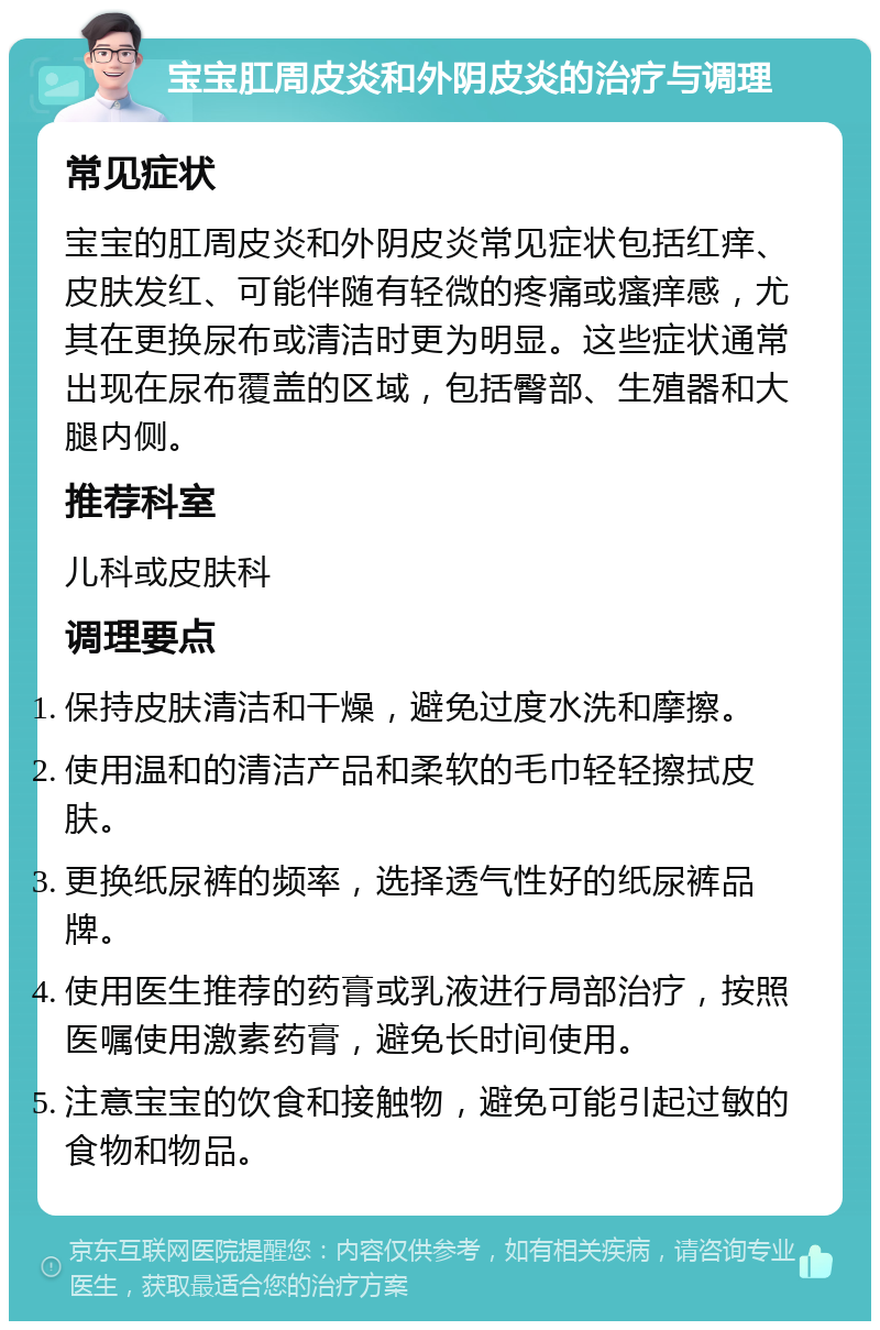 宝宝肛周皮炎和外阴皮炎的治疗与调理 常见症状 宝宝的肛周皮炎和外阴皮炎常见症状包括红痒、皮肤发红、可能伴随有轻微的疼痛或瘙痒感，尤其在更换尿布或清洁时更为明显。这些症状通常出现在尿布覆盖的区域，包括臀部、生殖器和大腿内侧。 推荐科室 儿科或皮肤科 调理要点 保持皮肤清洁和干燥，避免过度水洗和摩擦。 使用温和的清洁产品和柔软的毛巾轻轻擦拭皮肤。 更换纸尿裤的频率，选择透气性好的纸尿裤品牌。 使用医生推荐的药膏或乳液进行局部治疗，按照医嘱使用激素药膏，避免长时间使用。 注意宝宝的饮食和接触物，避免可能引起过敏的食物和物品。