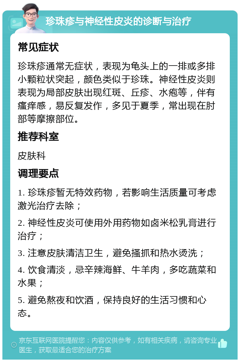 珍珠疹与神经性皮炎的诊断与治疗 常见症状 珍珠疹通常无症状，表现为龟头上的一排或多排小颗粒状突起，颜色类似于珍珠。神经性皮炎则表现为局部皮肤出现红斑、丘疹、水疱等，伴有瘙痒感，易反复发作，多见于夏季，常出现在肘部等摩擦部位。 推荐科室 皮肤科 调理要点 1. 珍珠疹暂无特效药物，若影响生活质量可考虑激光治疗去除； 2. 神经性皮炎可使用外用药物如卤米松乳膏进行治疗； 3. 注意皮肤清洁卫生，避免搔抓和热水烫洗； 4. 饮食清淡，忌辛辣海鲜、牛羊肉，多吃蔬菜和水果； 5. 避免熬夜和饮酒，保持良好的生活习惯和心态。