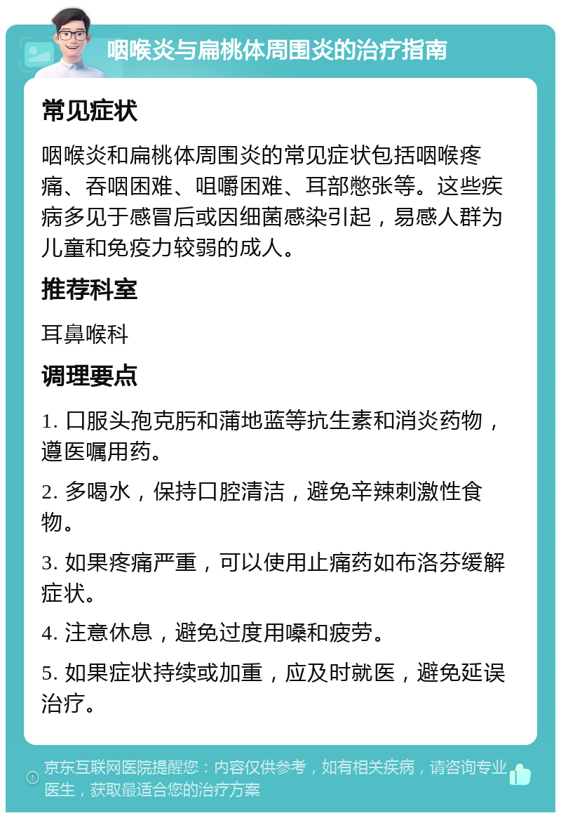 咽喉炎与扁桃体周围炎的治疗指南 常见症状 咽喉炎和扁桃体周围炎的常见症状包括咽喉疼痛、吞咽困难、咀嚼困难、耳部憋张等。这些疾病多见于感冒后或因细菌感染引起，易感人群为儿童和免疫力较弱的成人。 推荐科室 耳鼻喉科 调理要点 1. 口服头孢克肟和蒲地蓝等抗生素和消炎药物，遵医嘱用药。 2. 多喝水，保持口腔清洁，避免辛辣刺激性食物。 3. 如果疼痛严重，可以使用止痛药如布洛芬缓解症状。 4. 注意休息，避免过度用嗓和疲劳。 5. 如果症状持续或加重，应及时就医，避免延误治疗。