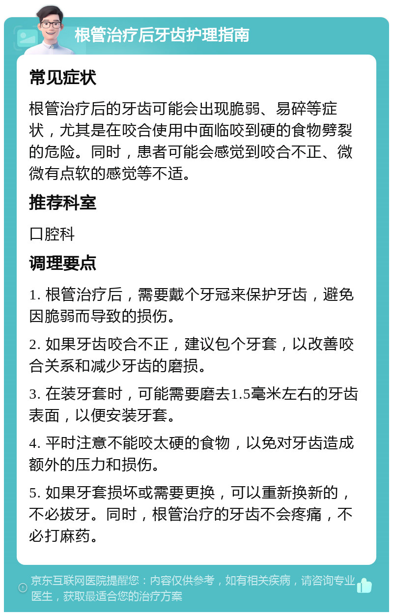 根管治疗后牙齿护理指南 常见症状 根管治疗后的牙齿可能会出现脆弱、易碎等症状，尤其是在咬合使用中面临咬到硬的食物劈裂的危险。同时，患者可能会感觉到咬合不正、微微有点软的感觉等不适。 推荐科室 口腔科 调理要点 1. 根管治疗后，需要戴个牙冠来保护牙齿，避免因脆弱而导致的损伤。 2. 如果牙齿咬合不正，建议包个牙套，以改善咬合关系和减少牙齿的磨损。 3. 在装牙套时，可能需要磨去1.5毫米左右的牙齿表面，以便安装牙套。 4. 平时注意不能咬太硬的食物，以免对牙齿造成额外的压力和损伤。 5. 如果牙套损坏或需要更换，可以重新换新的，不必拔牙。同时，根管治疗的牙齿不会疼痛，不必打麻药。