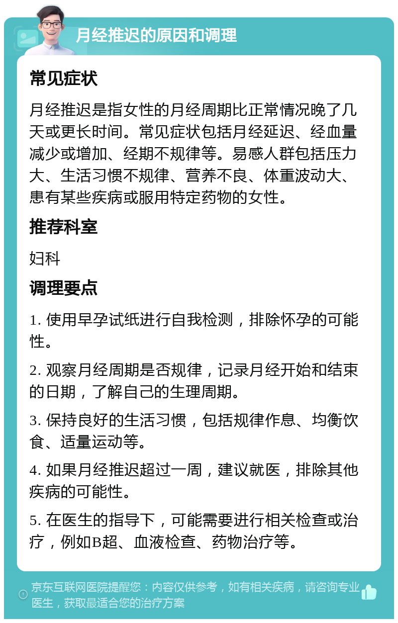 月经推迟的原因和调理 常见症状 月经推迟是指女性的月经周期比正常情况晚了几天或更长时间。常见症状包括月经延迟、经血量减少或增加、经期不规律等。易感人群包括压力大、生活习惯不规律、营养不良、体重波动大、患有某些疾病或服用特定药物的女性。 推荐科室 妇科 调理要点 1. 使用早孕试纸进行自我检测，排除怀孕的可能性。 2. 观察月经周期是否规律，记录月经开始和结束的日期，了解自己的生理周期。 3. 保持良好的生活习惯，包括规律作息、均衡饮食、适量运动等。 4. 如果月经推迟超过一周，建议就医，排除其他疾病的可能性。 5. 在医生的指导下，可能需要进行相关检查或治疗，例如B超、血液检查、药物治疗等。