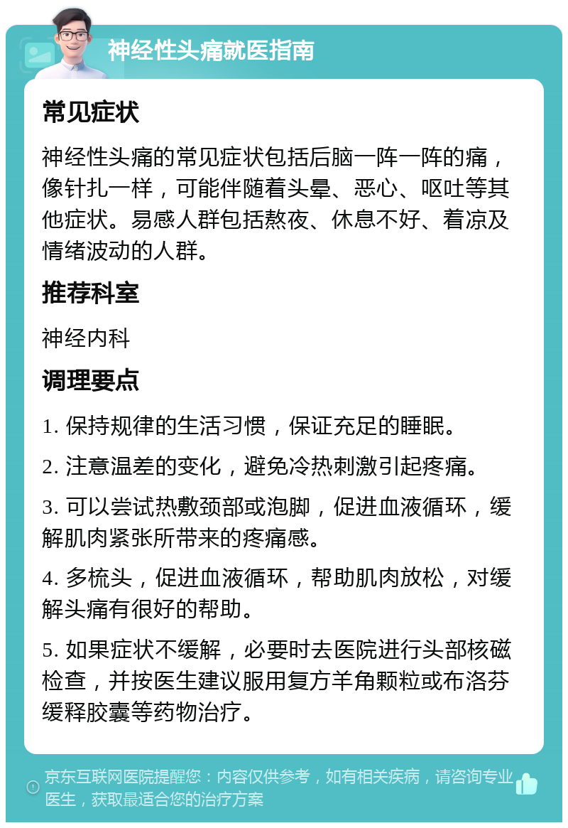 神经性头痛就医指南 常见症状 神经性头痛的常见症状包括后脑一阵一阵的痛，像针扎一样，可能伴随着头晕、恶心、呕吐等其他症状。易感人群包括熬夜、休息不好、着凉及情绪波动的人群。 推荐科室 神经内科 调理要点 1. 保持规律的生活习惯，保证充足的睡眠。 2. 注意温差的变化，避免冷热刺激引起疼痛。 3. 可以尝试热敷颈部或泡脚，促进血液循环，缓解肌肉紧张所带来的疼痛感。 4. 多梳头，促进血液循环，帮助肌肉放松，对缓解头痛有很好的帮助。 5. 如果症状不缓解，必要时去医院进行头部核磁检查，并按医生建议服用复方羊角颗粒或布洛芬缓释胶囊等药物治疗。