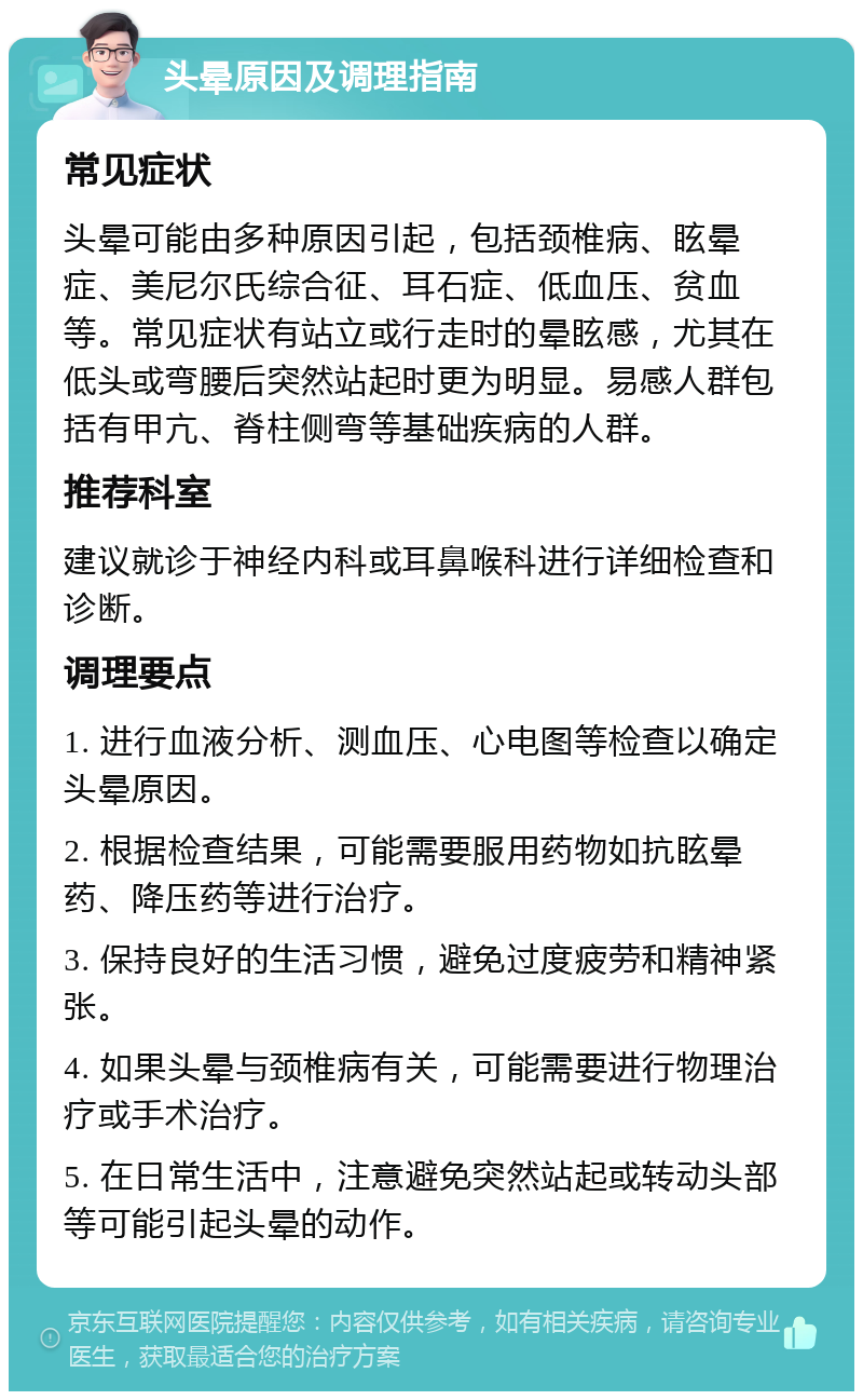 头晕原因及调理指南 常见症状 头晕可能由多种原因引起，包括颈椎病、眩晕症、美尼尔氏综合征、耳石症、低血压、贫血等。常见症状有站立或行走时的晕眩感，尤其在低头或弯腰后突然站起时更为明显。易感人群包括有甲亢、脊柱侧弯等基础疾病的人群。 推荐科室 建议就诊于神经内科或耳鼻喉科进行详细检查和诊断。 调理要点 1. 进行血液分析、测血压、心电图等检查以确定头晕原因。 2. 根据检查结果，可能需要服用药物如抗眩晕药、降压药等进行治疗。 3. 保持良好的生活习惯，避免过度疲劳和精神紧张。 4. 如果头晕与颈椎病有关，可能需要进行物理治疗或手术治疗。 5. 在日常生活中，注意避免突然站起或转动头部等可能引起头晕的动作。