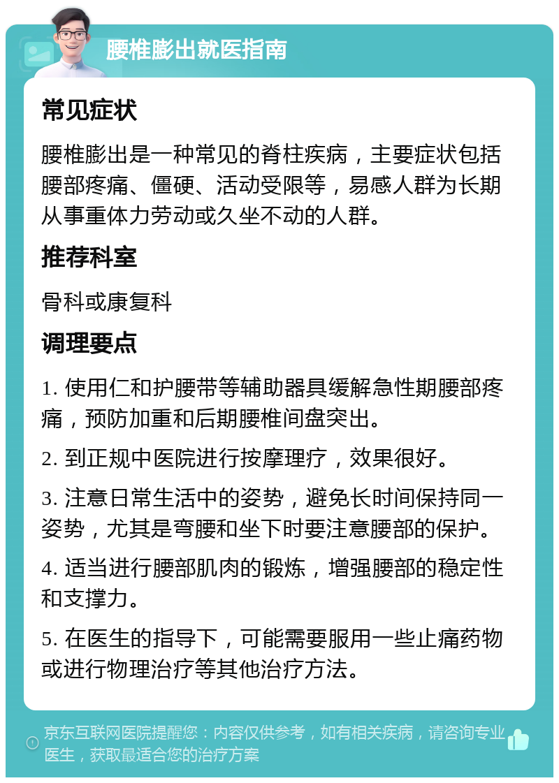 腰椎膨出就医指南 常见症状 腰椎膨出是一种常见的脊柱疾病，主要症状包括腰部疼痛、僵硬、活动受限等，易感人群为长期从事重体力劳动或久坐不动的人群。 推荐科室 骨科或康复科 调理要点 1. 使用仁和护腰带等辅助器具缓解急性期腰部疼痛，预防加重和后期腰椎间盘突出。 2. 到正规中医院进行按摩理疗，效果很好。 3. 注意日常生活中的姿势，避免长时间保持同一姿势，尤其是弯腰和坐下时要注意腰部的保护。 4. 适当进行腰部肌肉的锻炼，增强腰部的稳定性和支撑力。 5. 在医生的指导下，可能需要服用一些止痛药物或进行物理治疗等其他治疗方法。