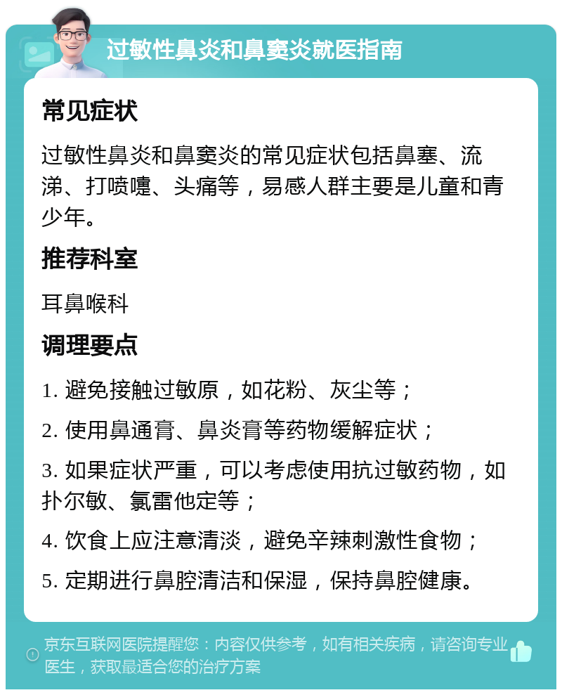 过敏性鼻炎和鼻窦炎就医指南 常见症状 过敏性鼻炎和鼻窦炎的常见症状包括鼻塞、流涕、打喷嚏、头痛等，易感人群主要是儿童和青少年。 推荐科室 耳鼻喉科 调理要点 1. 避免接触过敏原，如花粉、灰尘等； 2. 使用鼻通膏、鼻炎膏等药物缓解症状； 3. 如果症状严重，可以考虑使用抗过敏药物，如扑尔敏、氯雷他定等； 4. 饮食上应注意清淡，避免辛辣刺激性食物； 5. 定期进行鼻腔清洁和保湿，保持鼻腔健康。