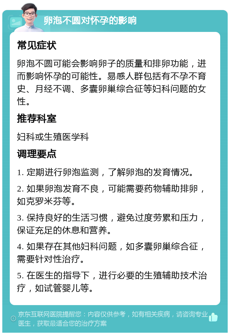 卵泡不圆对怀孕的影响 常见症状 卵泡不圆可能会影响卵子的质量和排卵功能，进而影响怀孕的可能性。易感人群包括有不孕不育史、月经不调、多囊卵巢综合征等妇科问题的女性。 推荐科室 妇科或生殖医学科 调理要点 1. 定期进行卵泡监测，了解卵泡的发育情况。 2. 如果卵泡发育不良，可能需要药物辅助排卵，如克罗米芬等。 3. 保持良好的生活习惯，避免过度劳累和压力，保证充足的休息和营养。 4. 如果存在其他妇科问题，如多囊卵巢综合征，需要针对性治疗。 5. 在医生的指导下，进行必要的生殖辅助技术治疗，如试管婴儿等。