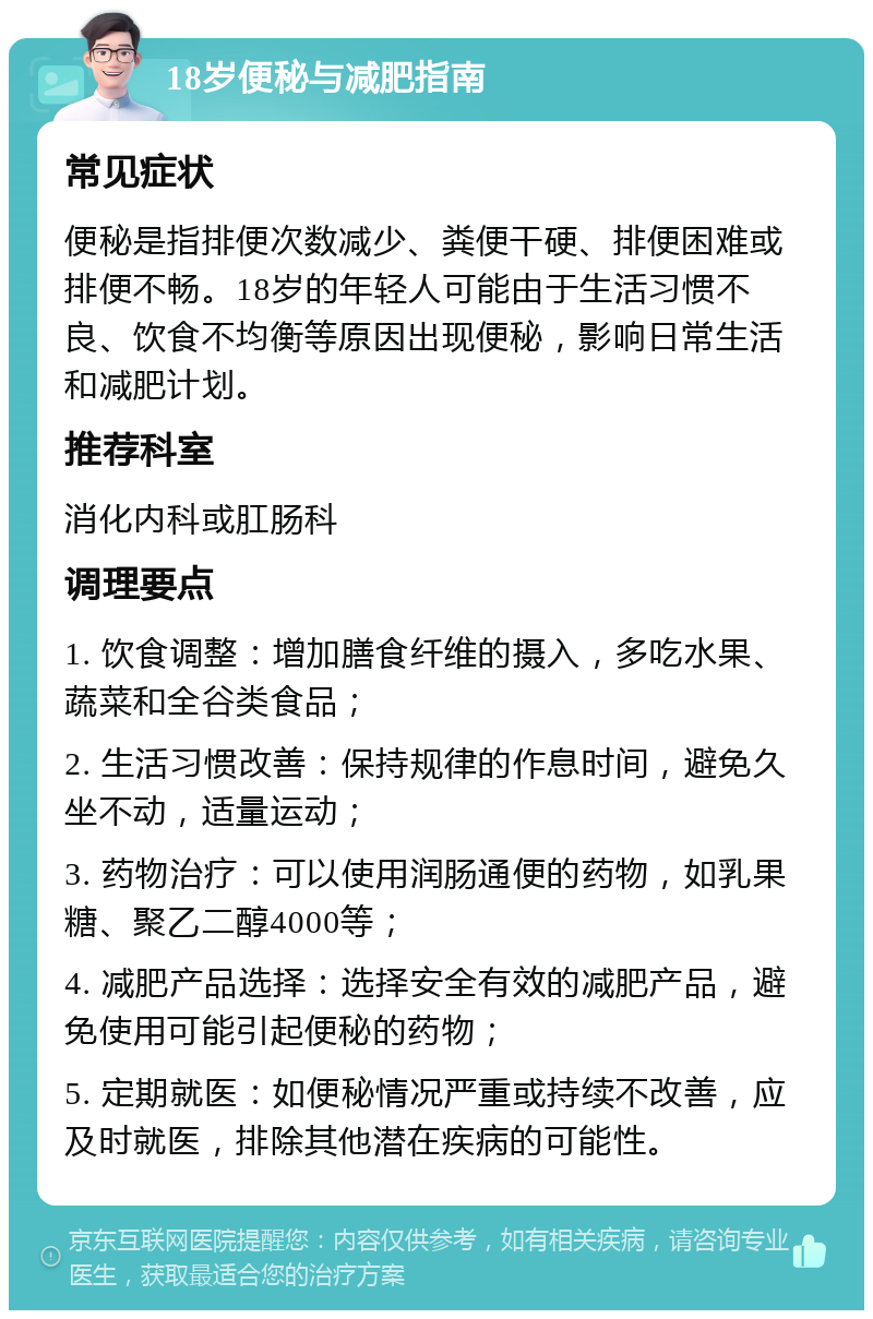 18岁便秘与减肥指南 常见症状 便秘是指排便次数减少、粪便干硬、排便困难或排便不畅。18岁的年轻人可能由于生活习惯不良、饮食不均衡等原因出现便秘，影响日常生活和减肥计划。 推荐科室 消化内科或肛肠科 调理要点 1. 饮食调整：增加膳食纤维的摄入，多吃水果、蔬菜和全谷类食品； 2. 生活习惯改善：保持规律的作息时间，避免久坐不动，适量运动； 3. 药物治疗：可以使用润肠通便的药物，如乳果糖、聚乙二醇4000等； 4. 减肥产品选择：选择安全有效的减肥产品，避免使用可能引起便秘的药物； 5. 定期就医：如便秘情况严重或持续不改善，应及时就医，排除其他潜在疾病的可能性。