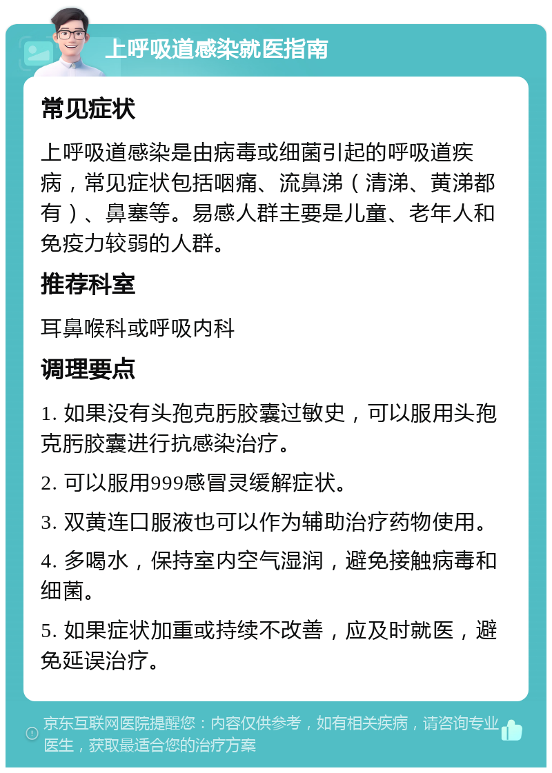 上呼吸道感染就医指南 常见症状 上呼吸道感染是由病毒或细菌引起的呼吸道疾病，常见症状包括咽痛、流鼻涕（清涕、黄涕都有）、鼻塞等。易感人群主要是儿童、老年人和免疫力较弱的人群。 推荐科室 耳鼻喉科或呼吸内科 调理要点 1. 如果没有头孢克肟胶囊过敏史，可以服用头孢克肟胶囊进行抗感染治疗。 2. 可以服用999感冒灵缓解症状。 3. 双黄连口服液也可以作为辅助治疗药物使用。 4. 多喝水，保持室内空气湿润，避免接触病毒和细菌。 5. 如果症状加重或持续不改善，应及时就医，避免延误治疗。