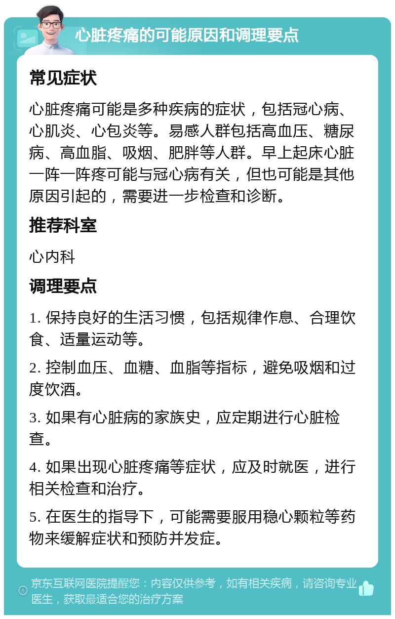 心脏疼痛的可能原因和调理要点 常见症状 心脏疼痛可能是多种疾病的症状，包括冠心病、心肌炎、心包炎等。易感人群包括高血压、糖尿病、高血脂、吸烟、肥胖等人群。早上起床心脏一阵一阵疼可能与冠心病有关，但也可能是其他原因引起的，需要进一步检查和诊断。 推荐科室 心内科 调理要点 1. 保持良好的生活习惯，包括规律作息、合理饮食、适量运动等。 2. 控制血压、血糖、血脂等指标，避免吸烟和过度饮酒。 3. 如果有心脏病的家族史，应定期进行心脏检查。 4. 如果出现心脏疼痛等症状，应及时就医，进行相关检查和治疗。 5. 在医生的指导下，可能需要服用稳心颗粒等药物来缓解症状和预防并发症。