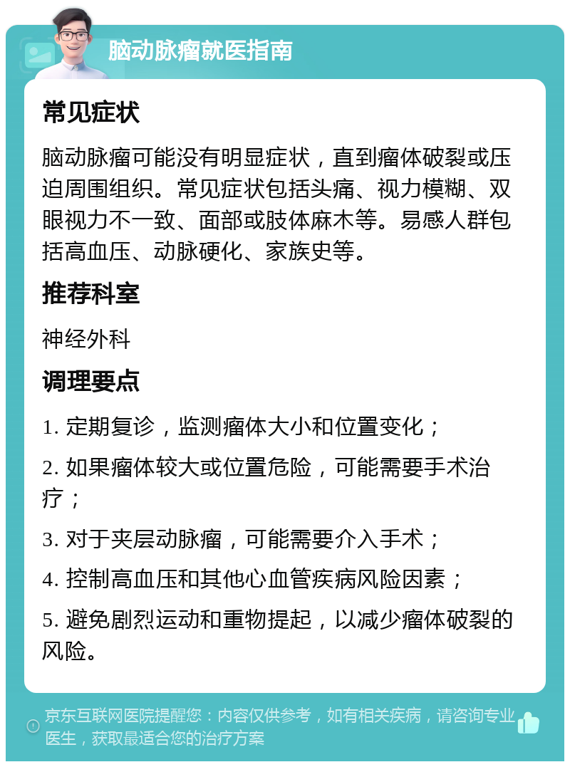 脑动脉瘤就医指南 常见症状 脑动脉瘤可能没有明显症状，直到瘤体破裂或压迫周围组织。常见症状包括头痛、视力模糊、双眼视力不一致、面部或肢体麻木等。易感人群包括高血压、动脉硬化、家族史等。 推荐科室 神经外科 调理要点 1. 定期复诊，监测瘤体大小和位置变化； 2. 如果瘤体较大或位置危险，可能需要手术治疗； 3. 对于夹层动脉瘤，可能需要介入手术； 4. 控制高血压和其他心血管疾病风险因素； 5. 避免剧烈运动和重物提起，以减少瘤体破裂的风险。