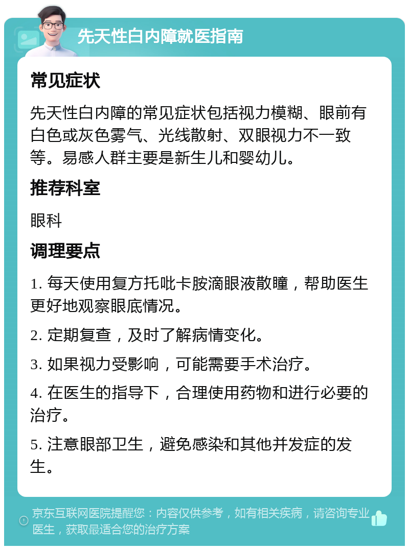 先天性白内障就医指南 常见症状 先天性白内障的常见症状包括视力模糊、眼前有白色或灰色雾气、光线散射、双眼视力不一致等。易感人群主要是新生儿和婴幼儿。 推荐科室 眼科 调理要点 1. 每天使用复方托吡卡胺滴眼液散瞳，帮助医生更好地观察眼底情况。 2. 定期复查，及时了解病情变化。 3. 如果视力受影响，可能需要手术治疗。 4. 在医生的指导下，合理使用药物和进行必要的治疗。 5. 注意眼部卫生，避免感染和其他并发症的发生。