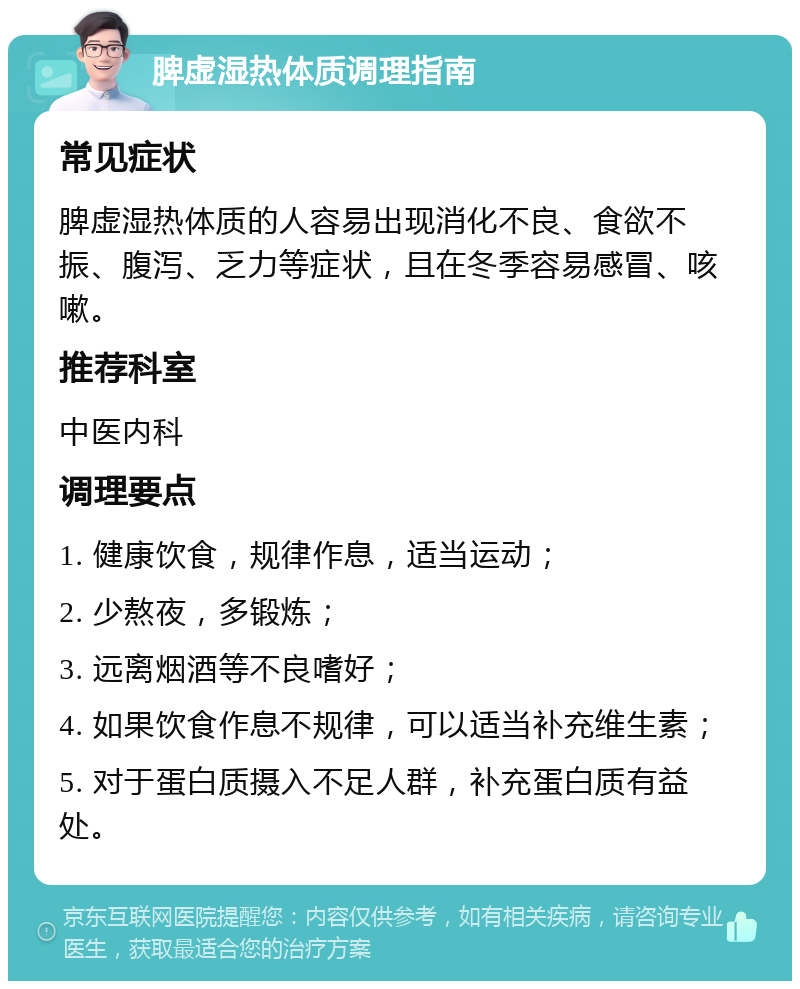 脾虚湿热体质调理指南 常见症状 脾虚湿热体质的人容易出现消化不良、食欲不振、腹泻、乏力等症状，且在冬季容易感冒、咳嗽。 推荐科室 中医内科 调理要点 1. 健康饮食，规律作息，适当运动； 2. 少熬夜，多锻炼； 3. 远离烟酒等不良嗜好； 4. 如果饮食作息不规律，可以适当补充维生素； 5. 对于蛋白质摄入不足人群，补充蛋白质有益处。