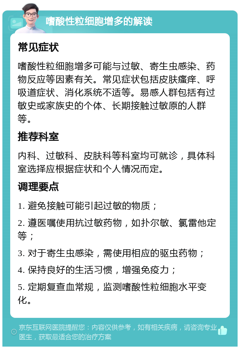 嗜酸性粒细胞增多的解读 常见症状 嗜酸性粒细胞增多可能与过敏、寄生虫感染、药物反应等因素有关。常见症状包括皮肤瘙痒、呼吸道症状、消化系统不适等。易感人群包括有过敏史或家族史的个体、长期接触过敏原的人群等。 推荐科室 内科、过敏科、皮肤科等科室均可就诊，具体科室选择应根据症状和个人情况而定。 调理要点 1. 避免接触可能引起过敏的物质； 2. 遵医嘱使用抗过敏药物，如扑尔敏、氯雷他定等； 3. 对于寄生虫感染，需使用相应的驱虫药物； 4. 保持良好的生活习惯，增强免疫力； 5. 定期复查血常规，监测嗜酸性粒细胞水平变化。