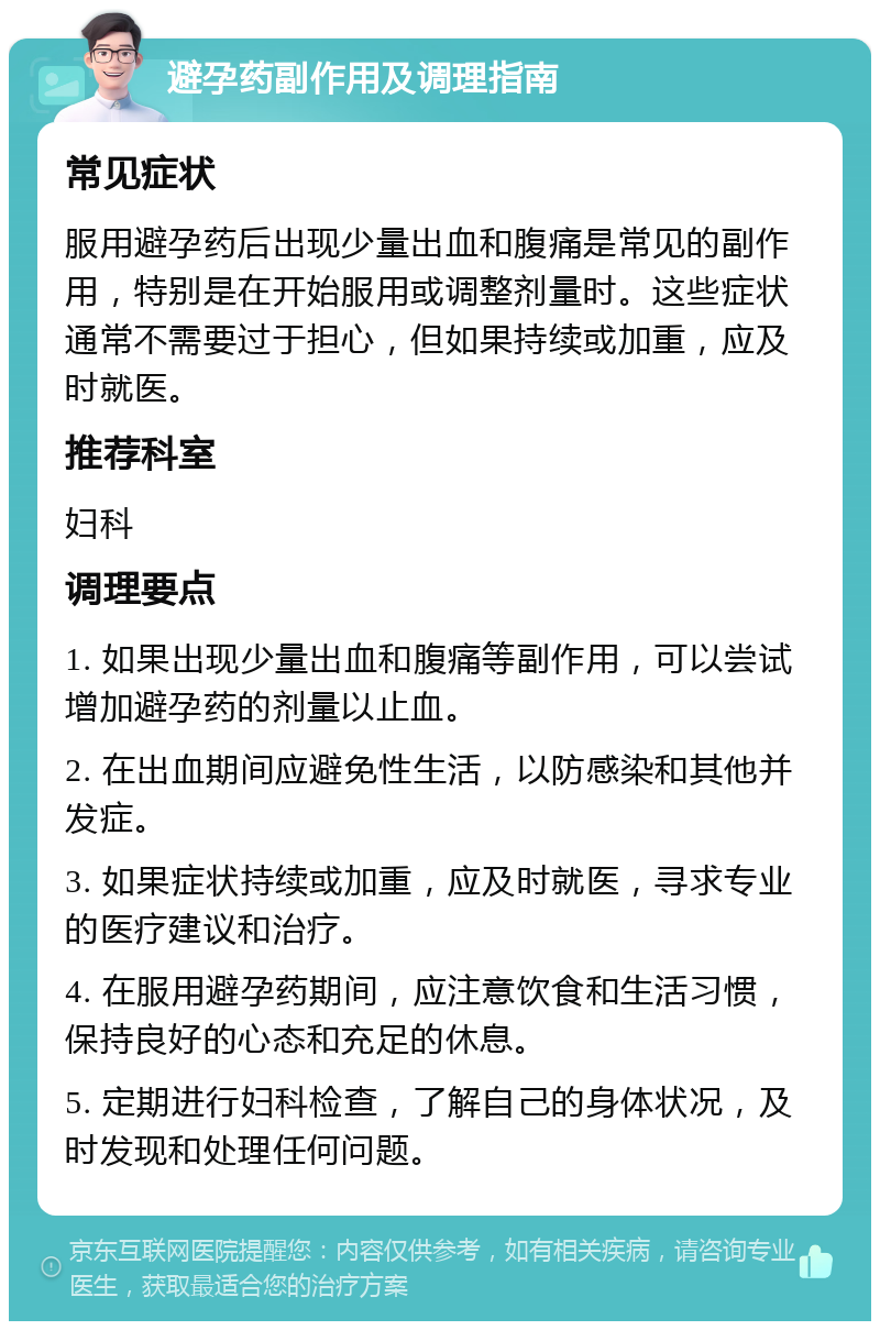 避孕药副作用及调理指南 常见症状 服用避孕药后出现少量出血和腹痛是常见的副作用，特别是在开始服用或调整剂量时。这些症状通常不需要过于担心，但如果持续或加重，应及时就医。 推荐科室 妇科 调理要点 1. 如果出现少量出血和腹痛等副作用，可以尝试增加避孕药的剂量以止血。 2. 在出血期间应避免性生活，以防感染和其他并发症。 3. 如果症状持续或加重，应及时就医，寻求专业的医疗建议和治疗。 4. 在服用避孕药期间，应注意饮食和生活习惯，保持良好的心态和充足的休息。 5. 定期进行妇科检查，了解自己的身体状况，及时发现和处理任何问题。