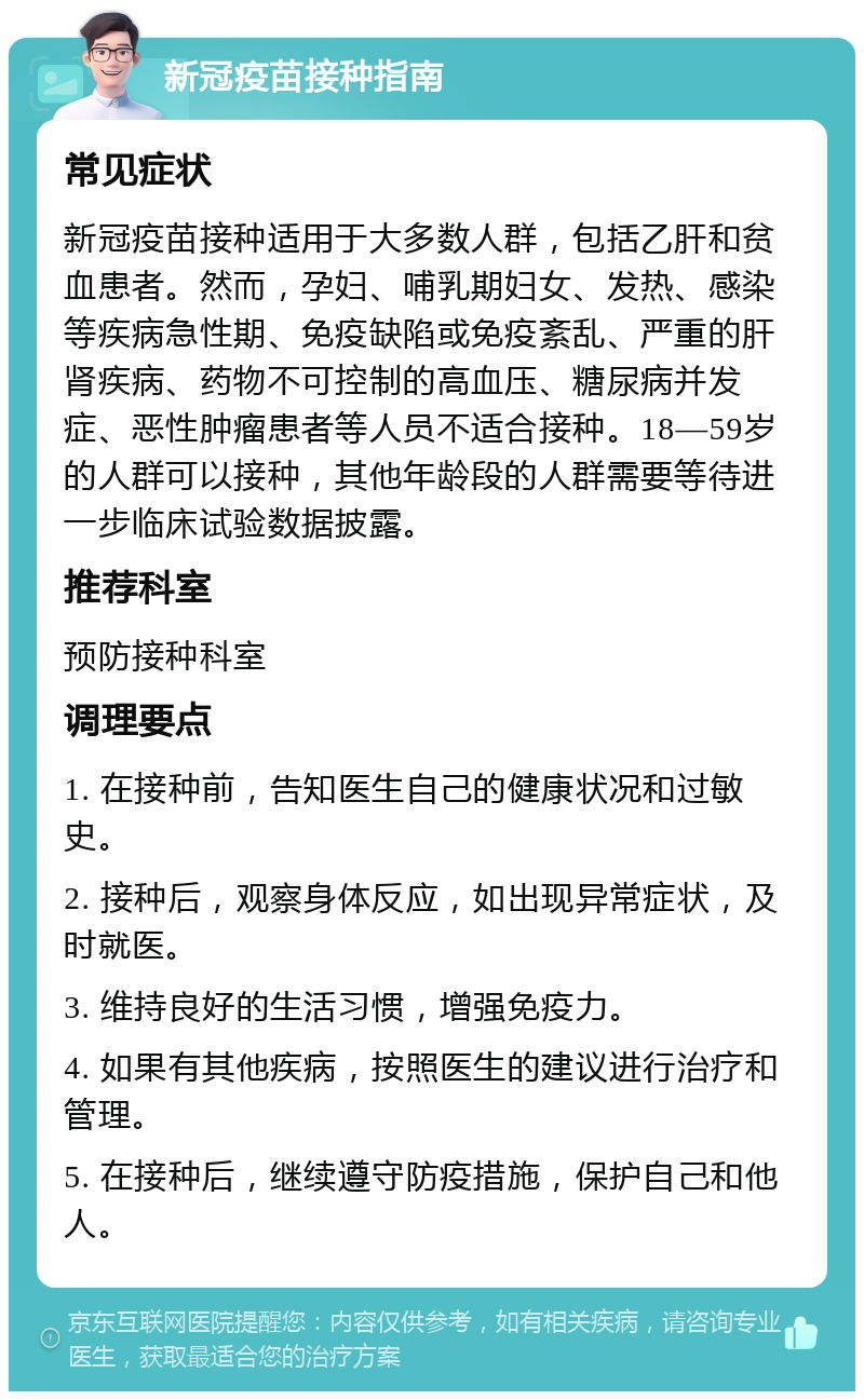 新冠疫苗接种指南 常见症状 新冠疫苗接种适用于大多数人群，包括乙肝和贫血患者。然而，孕妇、哺乳期妇女、发热、感染等疾病急性期、免疫缺陷或免疫紊乱、严重的肝肾疾病、药物不可控制的高血压、糖尿病并发症、恶性肿瘤患者等人员不适合接种。18—59岁的人群可以接种，其他年龄段的人群需要等待进一步临床试验数据披露。 推荐科室 预防接种科室 调理要点 1. 在接种前，告知医生自己的健康状况和过敏史。 2. 接种后，观察身体反应，如出现异常症状，及时就医。 3. 维持良好的生活习惯，增强免疫力。 4. 如果有其他疾病，按照医生的建议进行治疗和管理。 5. 在接种后，继续遵守防疫措施，保护自己和他人。