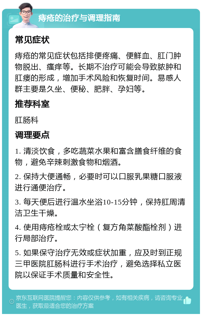 痔疮的治疗与调理指南 常见症状 痔疮的常见症状包括排便疼痛、便鲜血、肛门肿物脱出、瘙痒等。长期不治疗可能会导致脓肿和肛瘘的形成，增加手术风险和恢复时间。易感人群主要是久坐、便秘、肥胖、孕妇等。 推荐科室 肛肠科 调理要点 1. 清淡饮食，多吃蔬菜水果和富含膳食纤维的食物，避免辛辣刺激食物和烟酒。 2. 保持大便通畅，必要时可以口服乳果糖口服液进行通便治疗。 3. 每天便后进行温水坐浴10-15分钟，保持肛周清洁卫生干燥。 4. 使用痔疮栓或太宁栓（复方角菜酸酯栓剂）进行局部治疗。 5. 如果保守治疗无效或症状加重，应及时到正规三甲医院肛肠科进行手术治疗，避免选择私立医院以保证手术质量和安全性。