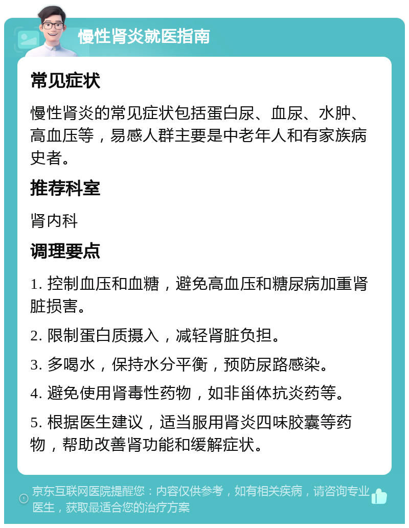 慢性肾炎就医指南 常见症状 慢性肾炎的常见症状包括蛋白尿、血尿、水肿、高血压等，易感人群主要是中老年人和有家族病史者。 推荐科室 肾内科 调理要点 1. 控制血压和血糖，避免高血压和糖尿病加重肾脏损害。 2. 限制蛋白质摄入，减轻肾脏负担。 3. 多喝水，保持水分平衡，预防尿路感染。 4. 避免使用肾毒性药物，如非甾体抗炎药等。 5. 根据医生建议，适当服用肾炎四味胶囊等药物，帮助改善肾功能和缓解症状。