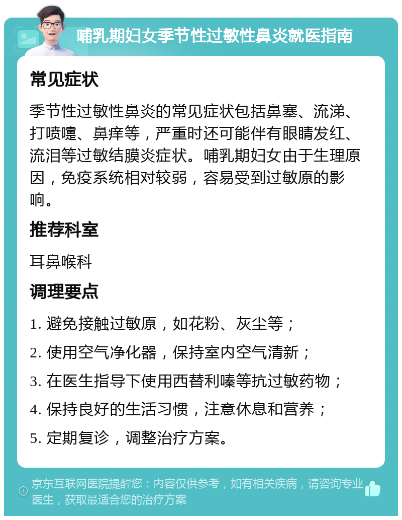 哺乳期妇女季节性过敏性鼻炎就医指南 常见症状 季节性过敏性鼻炎的常见症状包括鼻塞、流涕、打喷嚏、鼻痒等，严重时还可能伴有眼睛发红、流泪等过敏结膜炎症状。哺乳期妇女由于生理原因，免疫系统相对较弱，容易受到过敏原的影响。 推荐科室 耳鼻喉科 调理要点 1. 避免接触过敏原，如花粉、灰尘等； 2. 使用空气净化器，保持室内空气清新； 3. 在医生指导下使用西替利嗪等抗过敏药物； 4. 保持良好的生活习惯，注意休息和营养； 5. 定期复诊，调整治疗方案。