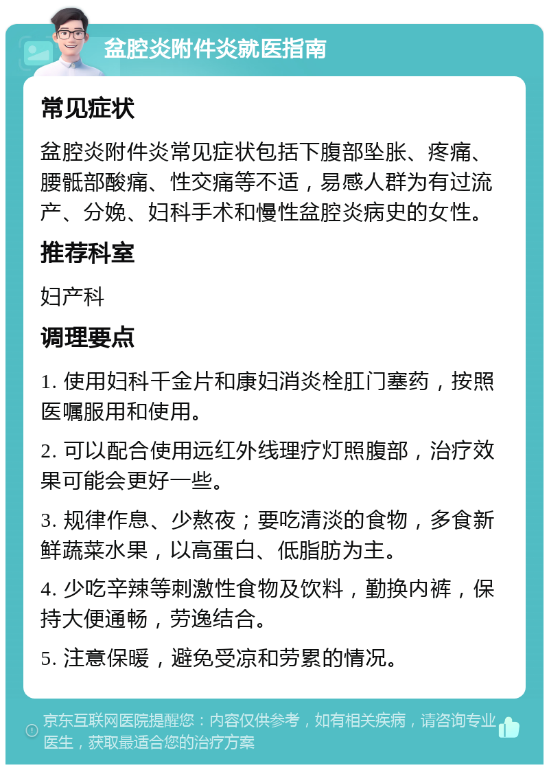 盆腔炎附件炎就医指南 常见症状 盆腔炎附件炎常见症状包括下腹部坠胀、疼痛、腰骶部酸痛、性交痛等不适，易感人群为有过流产、分娩、妇科手术和慢性盆腔炎病史的女性。 推荐科室 妇产科 调理要点 1. 使用妇科千金片和康妇消炎栓肛门塞药，按照医嘱服用和使用。 2. 可以配合使用远红外线理疗灯照腹部，治疗效果可能会更好一些。 3. 规律作息、少熬夜；要吃清淡的食物，多食新鲜蔬菜水果，以高蛋白、低脂肪为主。 4. 少吃辛辣等刺激性食物及饮料，勤换内裤，保持大便通畅，劳逸结合。 5. 注意保暖，避免受凉和劳累的情况。