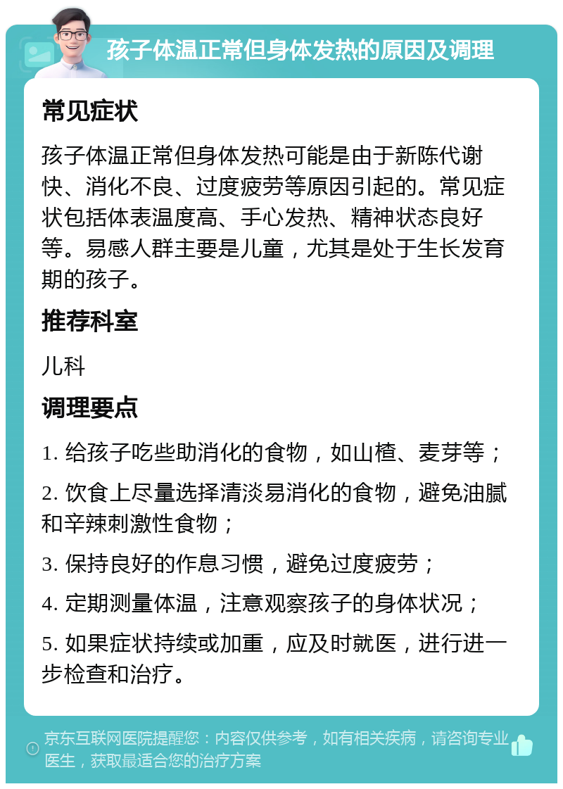 孩子体温正常但身体发热的原因及调理 常见症状 孩子体温正常但身体发热可能是由于新陈代谢快、消化不良、过度疲劳等原因引起的。常见症状包括体表温度高、手心发热、精神状态良好等。易感人群主要是儿童，尤其是处于生长发育期的孩子。 推荐科室 儿科 调理要点 1. 给孩子吃些助消化的食物，如山楂、麦芽等； 2. 饮食上尽量选择清淡易消化的食物，避免油腻和辛辣刺激性食物； 3. 保持良好的作息习惯，避免过度疲劳； 4. 定期测量体温，注意观察孩子的身体状况； 5. 如果症状持续或加重，应及时就医，进行进一步检查和治疗。