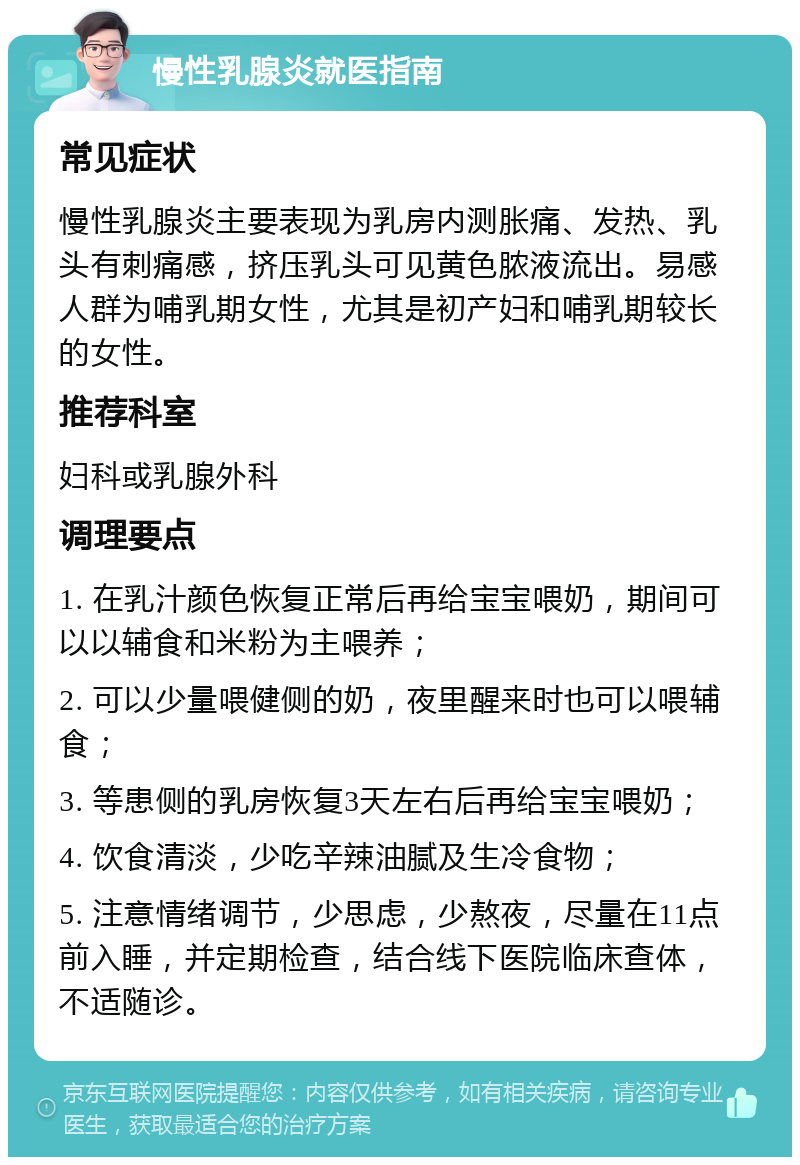 慢性乳腺炎就医指南 常见症状 慢性乳腺炎主要表现为乳房内测胀痛、发热、乳头有刺痛感，挤压乳头可见黄色脓液流出。易感人群为哺乳期女性，尤其是初产妇和哺乳期较长的女性。 推荐科室 妇科或乳腺外科 调理要点 1. 在乳汁颜色恢复正常后再给宝宝喂奶，期间可以以辅食和米粉为主喂养； 2. 可以少量喂健侧的奶，夜里醒来时也可以喂辅食； 3. 等患侧的乳房恢复3天左右后再给宝宝喂奶； 4. 饮食清淡，少吃辛辣油腻及生冷食物； 5. 注意情绪调节，少思虑，少熬夜，尽量在11点前入睡，并定期检查，结合线下医院临床查体，不适随诊。