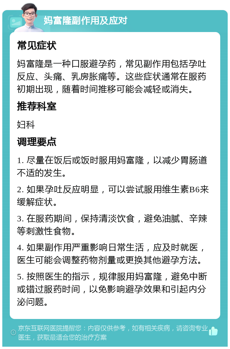 妈富隆副作用及应对 常见症状 妈富隆是一种口服避孕药，常见副作用包括孕吐反应、头痛、乳房胀痛等。这些症状通常在服药初期出现，随着时间推移可能会减轻或消失。 推荐科室 妇科 调理要点 1. 尽量在饭后或饭时服用妈富隆，以减少胃肠道不适的发生。 2. 如果孕吐反应明显，可以尝试服用维生素B6来缓解症状。 3. 在服药期间，保持清淡饮食，避免油腻、辛辣等刺激性食物。 4. 如果副作用严重影响日常生活，应及时就医，医生可能会调整药物剂量或更换其他避孕方法。 5. 按照医生的指示，规律服用妈富隆，避免中断或错过服药时间，以免影响避孕效果和引起内分泌问题。