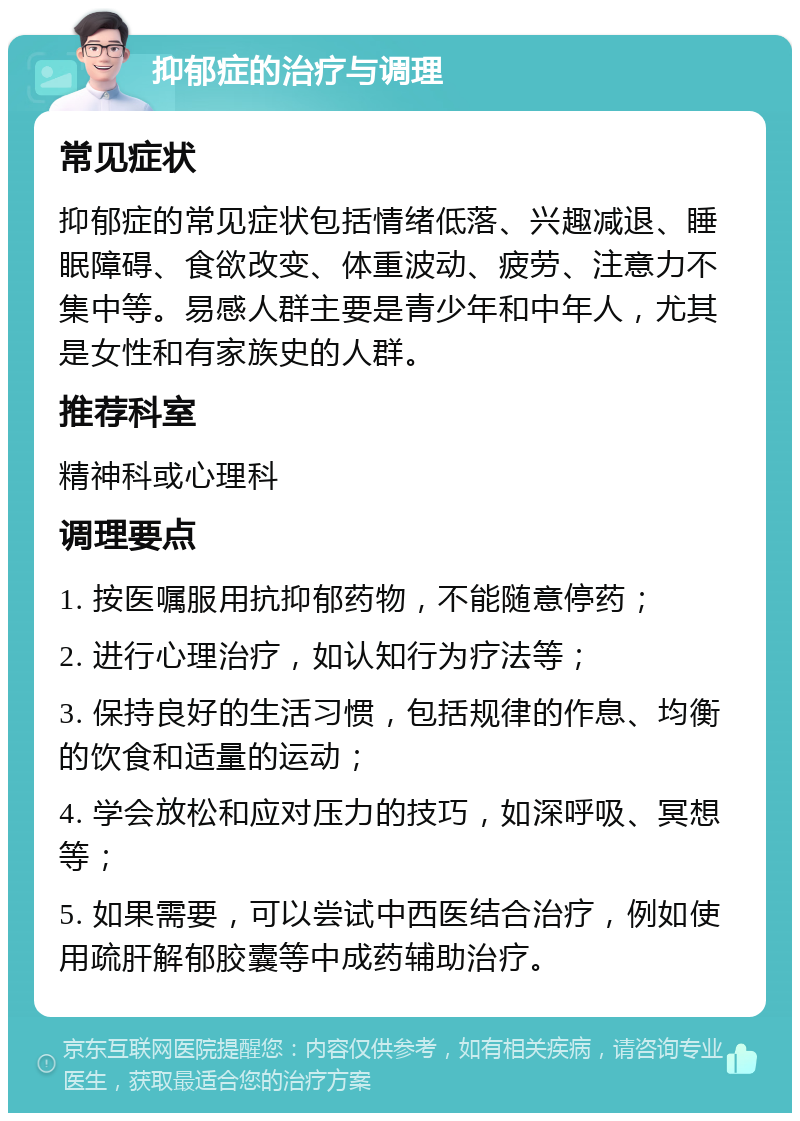 抑郁症的治疗与调理 常见症状 抑郁症的常见症状包括情绪低落、兴趣减退、睡眠障碍、食欲改变、体重波动、疲劳、注意力不集中等。易感人群主要是青少年和中年人，尤其是女性和有家族史的人群。 推荐科室 精神科或心理科 调理要点 1. 按医嘱服用抗抑郁药物，不能随意停药； 2. 进行心理治疗，如认知行为疗法等； 3. 保持良好的生活习惯，包括规律的作息、均衡的饮食和适量的运动； 4. 学会放松和应对压力的技巧，如深呼吸、冥想等； 5. 如果需要，可以尝试中西医结合治疗，例如使用疏肝解郁胶囊等中成药辅助治疗。