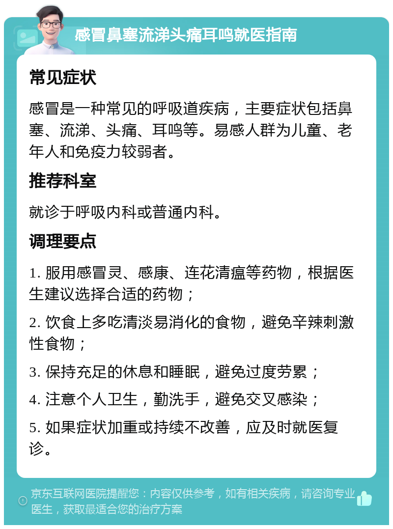 感冒鼻塞流涕头痛耳鸣就医指南 常见症状 感冒是一种常见的呼吸道疾病，主要症状包括鼻塞、流涕、头痛、耳鸣等。易感人群为儿童、老年人和免疫力较弱者。 推荐科室 就诊于呼吸内科或普通内科。 调理要点 1. 服用感冒灵、感康、连花清瘟等药物，根据医生建议选择合适的药物； 2. 饮食上多吃清淡易消化的食物，避免辛辣刺激性食物； 3. 保持充足的休息和睡眠，避免过度劳累； 4. 注意个人卫生，勤洗手，避免交叉感染； 5. 如果症状加重或持续不改善，应及时就医复诊。