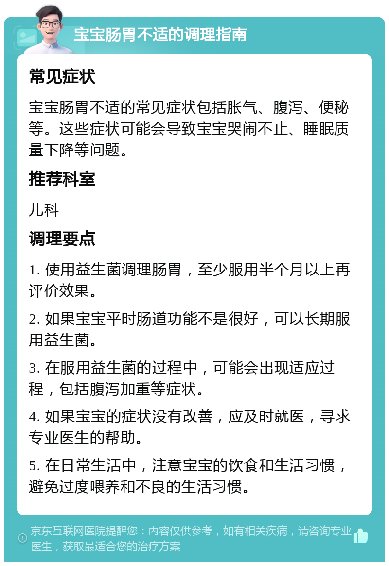 宝宝肠胃不适的调理指南 常见症状 宝宝肠胃不适的常见症状包括胀气、腹泻、便秘等。这些症状可能会导致宝宝哭闹不止、睡眠质量下降等问题。 推荐科室 儿科 调理要点 1. 使用益生菌调理肠胃，至少服用半个月以上再评价效果。 2. 如果宝宝平时肠道功能不是很好，可以长期服用益生菌。 3. 在服用益生菌的过程中，可能会出现适应过程，包括腹泻加重等症状。 4. 如果宝宝的症状没有改善，应及时就医，寻求专业医生的帮助。 5. 在日常生活中，注意宝宝的饮食和生活习惯，避免过度喂养和不良的生活习惯。