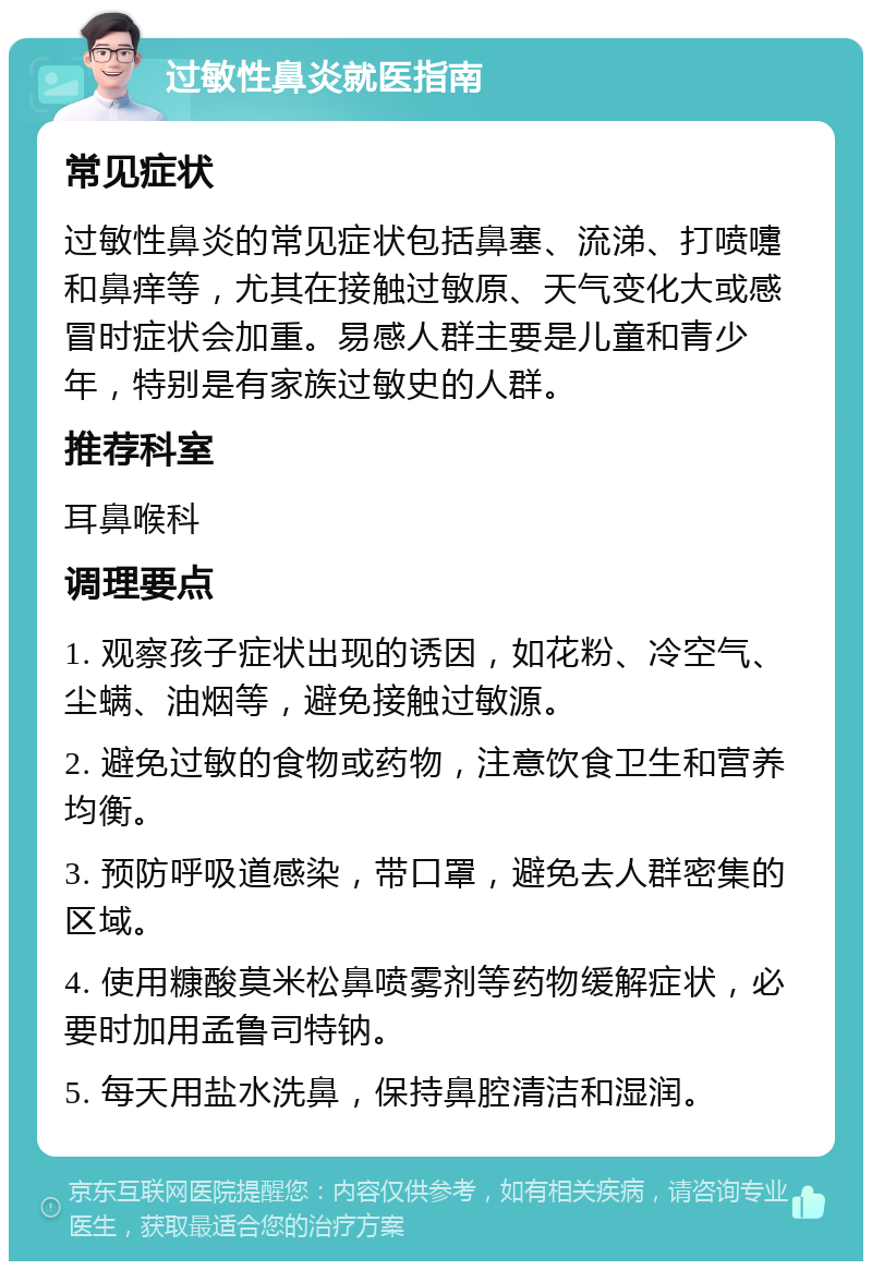 过敏性鼻炎就医指南 常见症状 过敏性鼻炎的常见症状包括鼻塞、流涕、打喷嚏和鼻痒等，尤其在接触过敏原、天气变化大或感冒时症状会加重。易感人群主要是儿童和青少年，特别是有家族过敏史的人群。 推荐科室 耳鼻喉科 调理要点 1. 观察孩子症状出现的诱因，如花粉、冷空气、尘螨、油烟等，避免接触过敏源。 2. 避免过敏的食物或药物，注意饮食卫生和营养均衡。 3. 预防呼吸道感染，带口罩，避免去人群密集的区域。 4. 使用糠酸莫米松鼻喷雾剂等药物缓解症状，必要时加用孟鲁司特钠。 5. 每天用盐水洗鼻，保持鼻腔清洁和湿润。