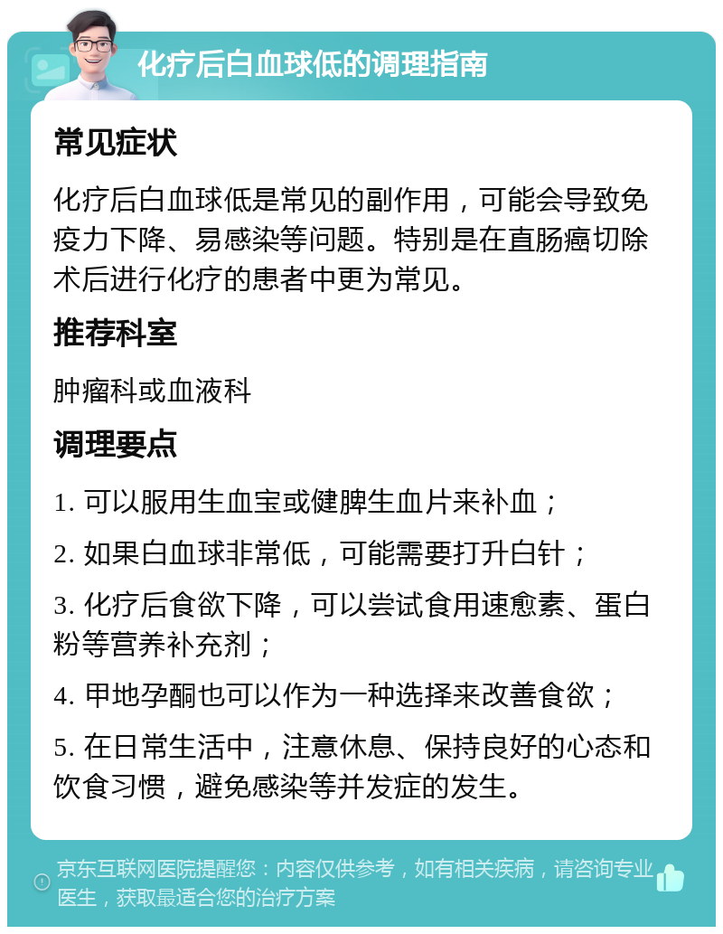 化疗后白血球低的调理指南 常见症状 化疗后白血球低是常见的副作用，可能会导致免疫力下降、易感染等问题。特别是在直肠癌切除术后进行化疗的患者中更为常见。 推荐科室 肿瘤科或血液科 调理要点 1. 可以服用生血宝或健脾生血片来补血； 2. 如果白血球非常低，可能需要打升白针； 3. 化疗后食欲下降，可以尝试食用速愈素、蛋白粉等营养补充剂； 4. 甲地孕酮也可以作为一种选择来改善食欲； 5. 在日常生活中，注意休息、保持良好的心态和饮食习惯，避免感染等并发症的发生。