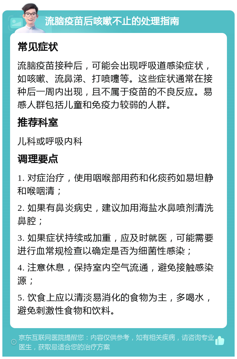 流脑疫苗后咳嗽不止的处理指南 常见症状 流脑疫苗接种后，可能会出现呼吸道感染症状，如咳嗽、流鼻涕、打喷嚏等。这些症状通常在接种后一周内出现，且不属于疫苗的不良反应。易感人群包括儿童和免疫力较弱的人群。 推荐科室 儿科或呼吸内科 调理要点 1. 对症治疗，使用咽喉部用药和化痰药如易坦静和喉咽清； 2. 如果有鼻炎病史，建议加用海盐水鼻喷剂清洗鼻腔； 3. 如果症状持续或加重，应及时就医，可能需要进行血常规检查以确定是否为细菌性感染； 4. 注意休息，保持室内空气流通，避免接触感染源； 5. 饮食上应以清淡易消化的食物为主，多喝水，避免刺激性食物和饮料。