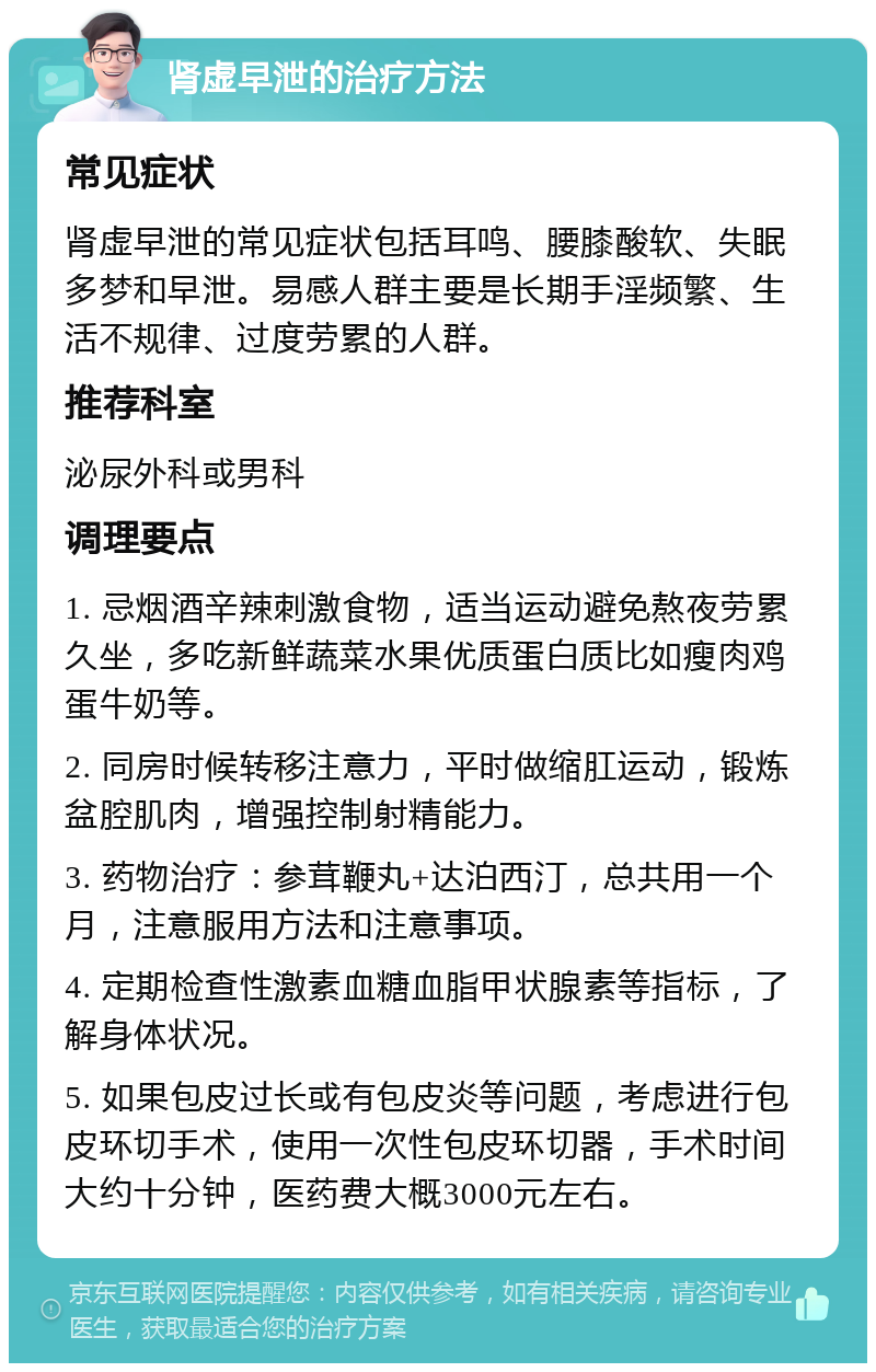 肾虚早泄的治疗方法 常见症状 肾虚早泄的常见症状包括耳鸣、腰膝酸软、失眠多梦和早泄。易感人群主要是长期手淫频繁、生活不规律、过度劳累的人群。 推荐科室 泌尿外科或男科 调理要点 1. 忌烟酒辛辣刺激食物，适当运动避免熬夜劳累久坐，多吃新鲜蔬菜水果优质蛋白质比如瘦肉鸡蛋牛奶等。 2. 同房时候转移注意力，平时做缩肛运动，锻炼盆腔肌肉，增强控制射精能力。 3. 药物治疗：参茸鞭丸+达泊西汀，总共用一个月，注意服用方法和注意事项。 4. 定期检查性激素血糖血脂甲状腺素等指标，了解身体状况。 5. 如果包皮过长或有包皮炎等问题，考虑进行包皮环切手术，使用一次性包皮环切器，手术时间大约十分钟，医药费大概3000元左右。